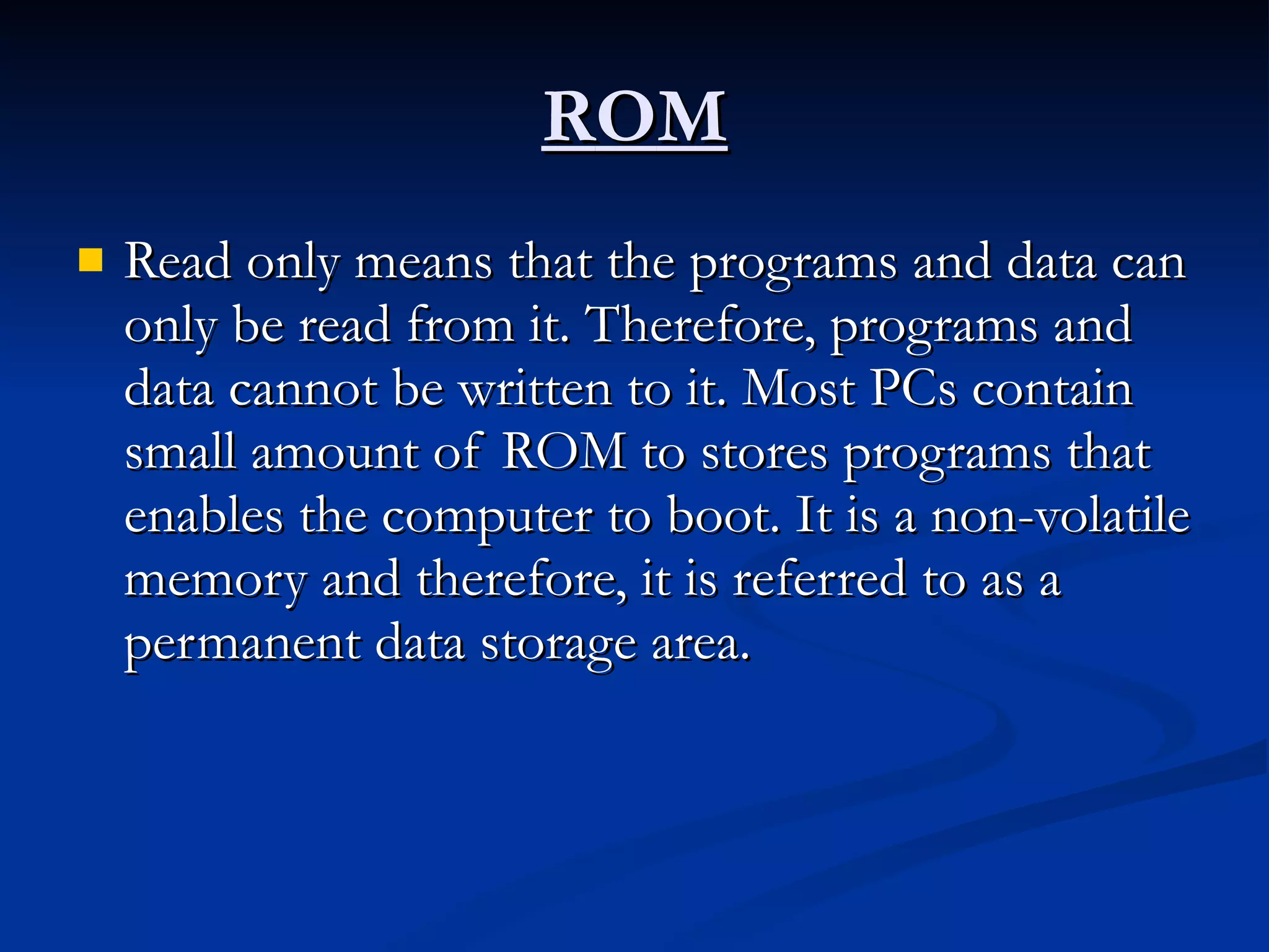 R O M Read only means that the programs and data can only be read from it. Therefore, programs and data cannot be written to it. Most PCs contain small amount of ROM to stores programs that enables the computer to boot. It is a non-volatile memory and therefore, it is referred to as a permanent data storage area. 