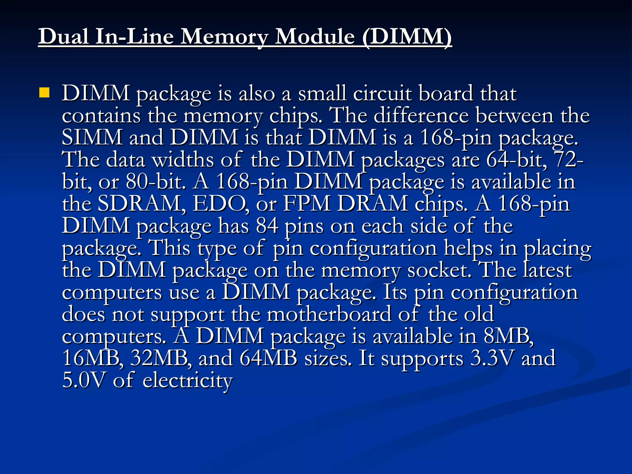 Dual In-Line Memory Module (DIMM)   DIMM package is also a small circuit board that contains the memory chips. The difference between the SIMM and DIMM is that DIMM is a 168-pin package. The data widths of the DIMM packages are 64-bit, 72-bit, or 80-bit. A 168-pin DIMM package is available in the SDRAM, EDO, or FPM DRAM chips. A 168-pin DIMM package has 84 pins on each side of the package. This type of pin configuration helps in placing the DIMM package on the memory socket. The latest computers use a DIMM package. Its pin configuration does not support the motherboard of the old computers. A DIMM package is available in 8MB, 16MB, 32MB, and 64MB sizes. It supports 3.3V and 5.0V of electricity 