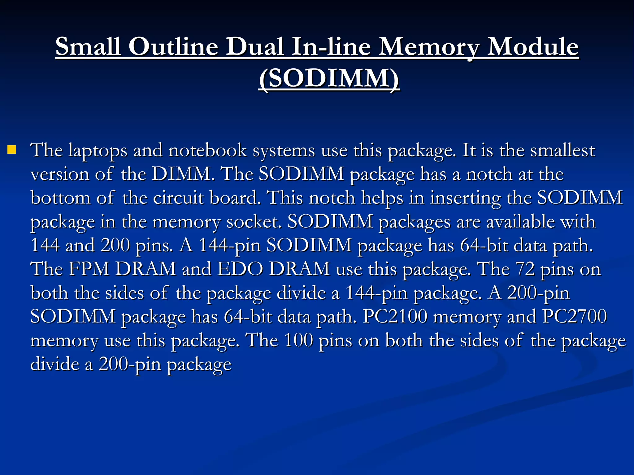Small Outline Dual In-line Memory Module (SODIMM) The laptops and notebook systems use this package. It is the smallest version of the DIMM. The SODIMM package has a notch at the bottom of the circuit board. This notch helps in inserting the SODIMM package in the memory socket. SODIMM packages are available with 144 and 200 pins. A 144-pin SODIMM package has 64-bit data path. The FPM DRAM and EDO DRAM use this package. The 72 pins on both the sides of the package divide a 144-pin package. A 200-pin SODIMM package has 64-bit data path. PC2100 memory and PC2700 memory use this package. The 100 pins on both the sides of the package divide a 200-pin package 