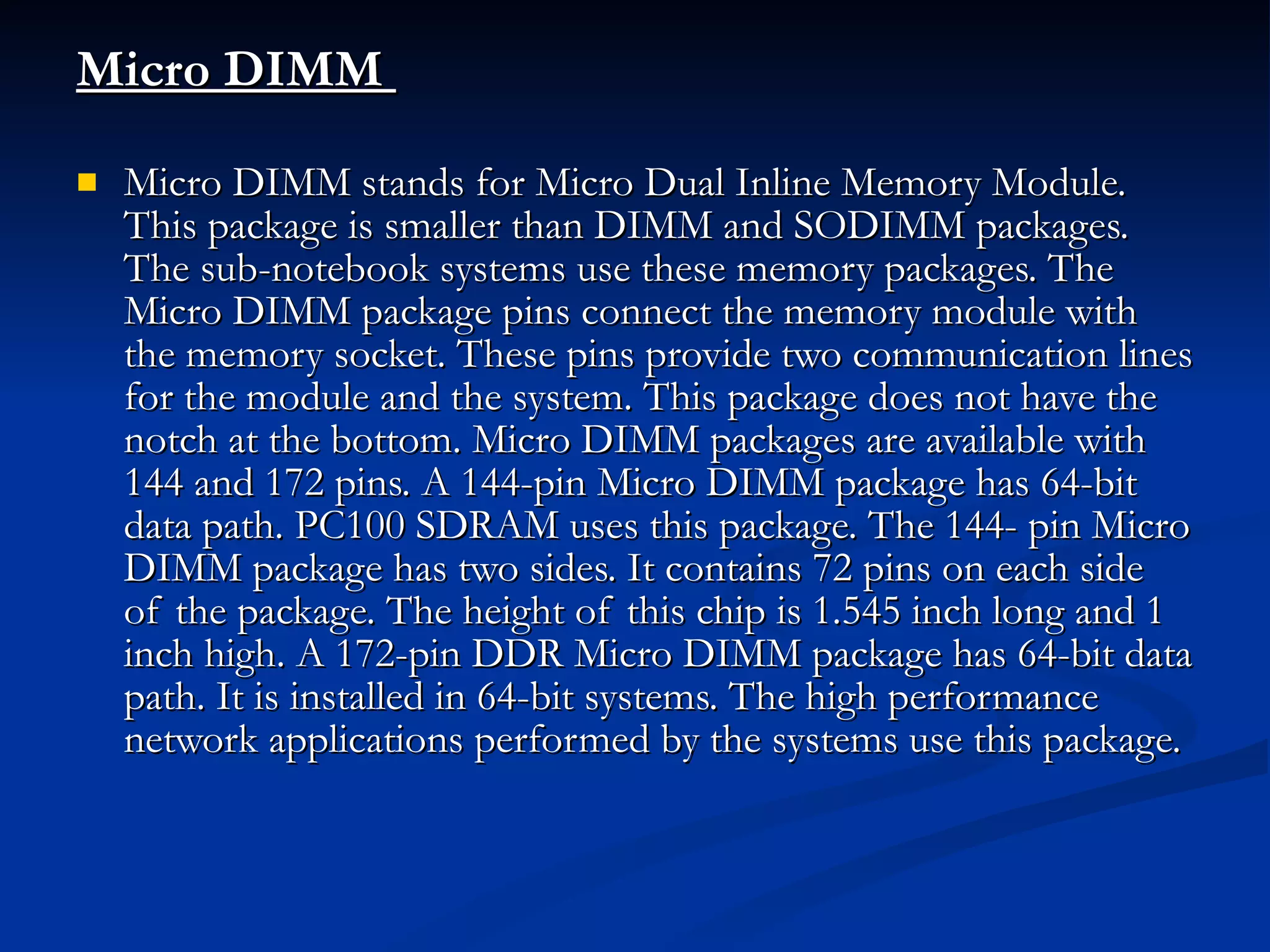 Micro DIMM  Micro DIMM stands for Micro Dual Inline Memory Module. This package is smaller than DIMM and SODIMM packages. The sub-notebook systems use these memory packages. The Micro DIMM package pins connect the memory module with the memory socket. These pins provide two communication lines for the module and the system. This package does not have the notch at the bottom. Micro DIMM packages are available with 144 and 172 pins. A 144-pin Micro DIMM package has 64-bit data path. PC100 SDRAM uses this package. The 144- pin Micro DIMM package has two sides. It contains 72 pins on each side of the package. The height of this chip is 1.545 inch long and 1 inch high. A 172-pin DDR Micro DIMM package has 64-bit data path. It is installed in 64-bit systems. The high performance network applications performed by the systems use this package. 