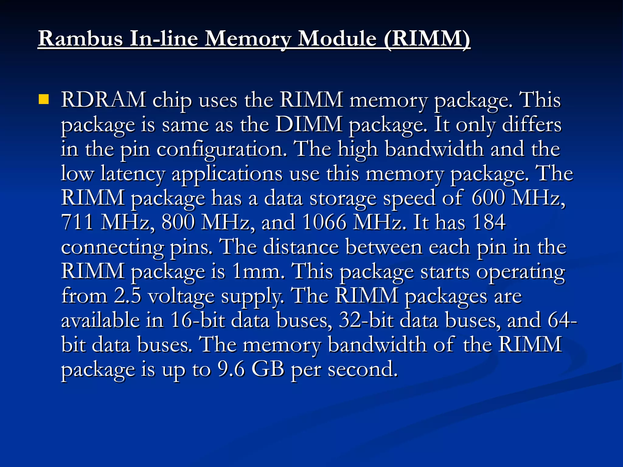 Rambus In-line Memory Module (RIMM) RDRAM chip uses the RIMM memory package. This package is same as the DIMM package. It only differs in the pin configuration. The high bandwidth and the low latency applications use this memory package. The RIMM package has a data storage speed of 600 MHz, 711 MHz, 800 MHz, and 1066 MHz. It has 184 connecting pins. The distance between each pin in the RIMM package is 1mm. This package starts operating from 2.5 voltage supply. The RIMM packages are available in 16-bit data buses, 32-bit data buses, and 64-bit data buses. The memory bandwidth of the RIMM package is up to 9.6 GB per second. 