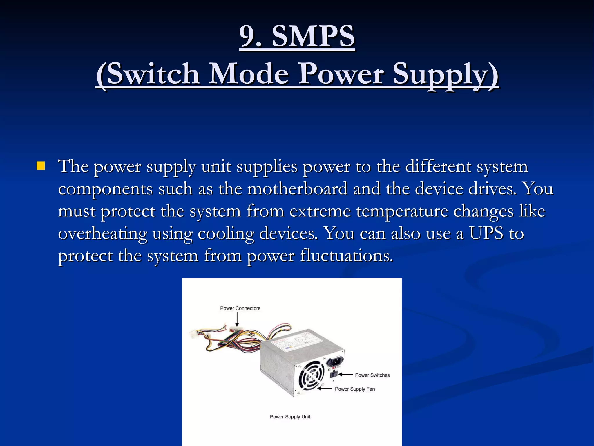 9. SMPS (Switch Mode Power Supply) The power supply unit supplies power to the different system components such as the motherboard and the device drives. You must protect the system from extreme temperature changes like overheating using cooling devices. You can also use a UPS to protect the system from power fluctuations.  