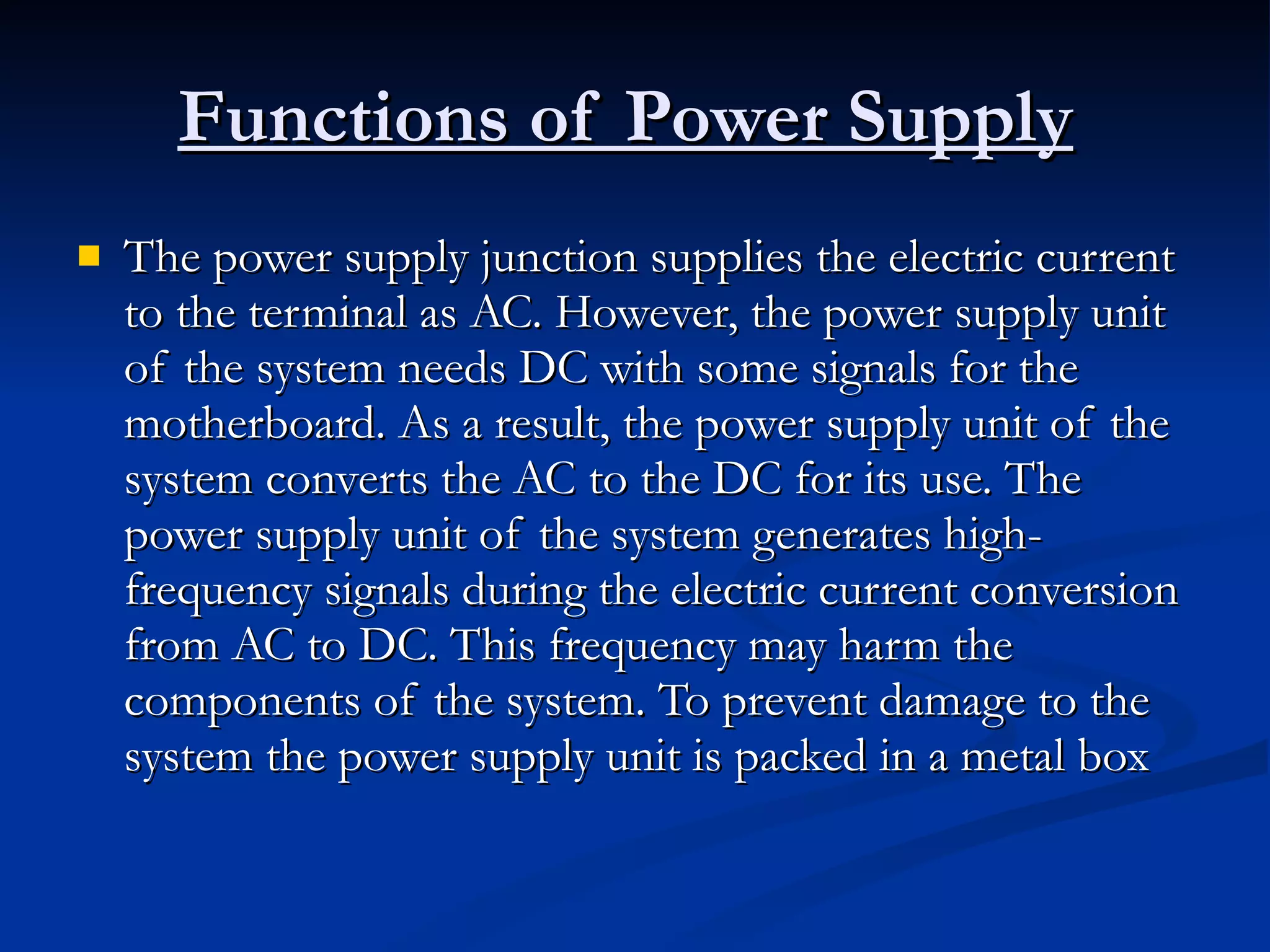 Functions of Power Supply   The power supply junction supplies the electric current to the terminal as AC. However, the power supply unit of the system needs DC with some signals for the motherboard. As a result, the power supply unit of the system converts the AC to the DC for its use. The power supply unit of the system generates high-frequency signals during the electric current conversion from AC to DC. This frequency may harm the components of the system. To prevent damage to the system the power supply unit is packed in a metal box  