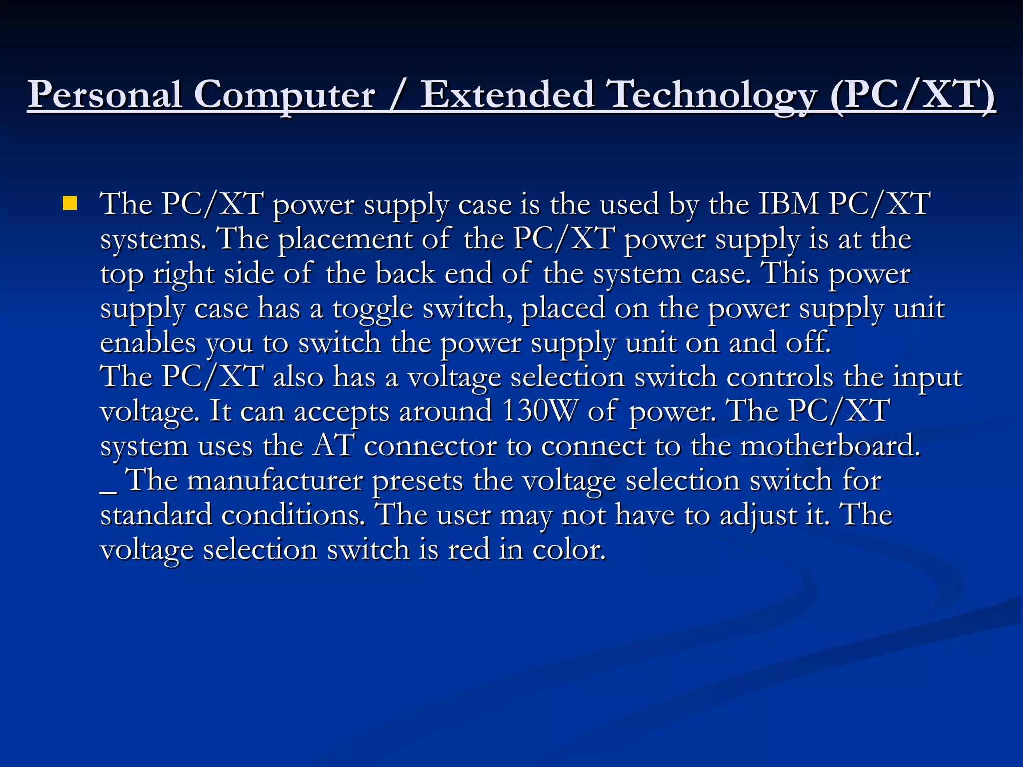 Personal Computer / Extended Technology (PC/XT) The PC/XT power supply case is the used by the IBM PC/XT systems. The placement of the PC/XT power supply is at the top right side of the back end of the system case. This power supply case has a toggle switch, placed on the power supply unit enables you to switch the power supply unit on and off. The PC/XT also has a voltage selection switch controls the input voltage. It can accepts around 130W of power. The PC/XT system uses the AT connector to connect to the motherboard. _ The manufacturer presets the voltage selection switch for standard conditions. The user may not have to adjust it. The voltage selection switch is red in color.  