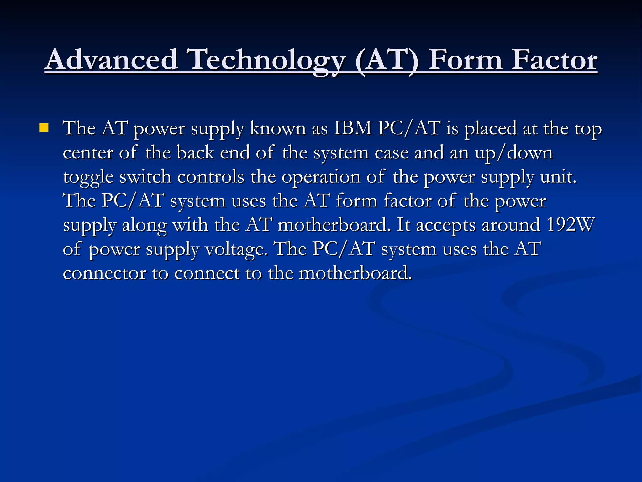 Advanced Technology (AT) Form Factor The AT power supply known as IBM PC/AT is placed at the top center of the back end of the system case and an up/down toggle switch controls the operation of the power supply unit. The PC/AT system uses the AT form factor of the power supply along with the AT motherboard. It accepts around 192W of power supply voltage. The PC/AT system uses the AT connector to connect to the motherboard. 