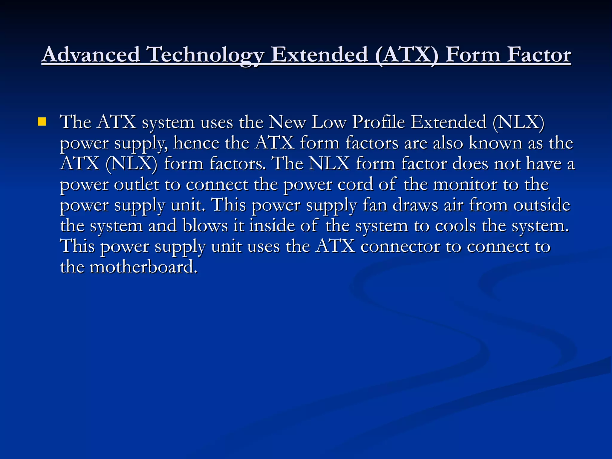 Advanced Technology Extended (ATX) Form Factor The ATX system uses the New Low Profile Extended (NLX) power supply, hence the ATX form factors are also known as the ATX (NLX) form factors. The NLX form factor does not have a power outlet to connect the power cord of the monitor to the power supply unit. This power supply fan draws air from outside the system and blows it inside of the system to cools the system. This power supply unit uses the ATX connector to connect to the motherboard. 