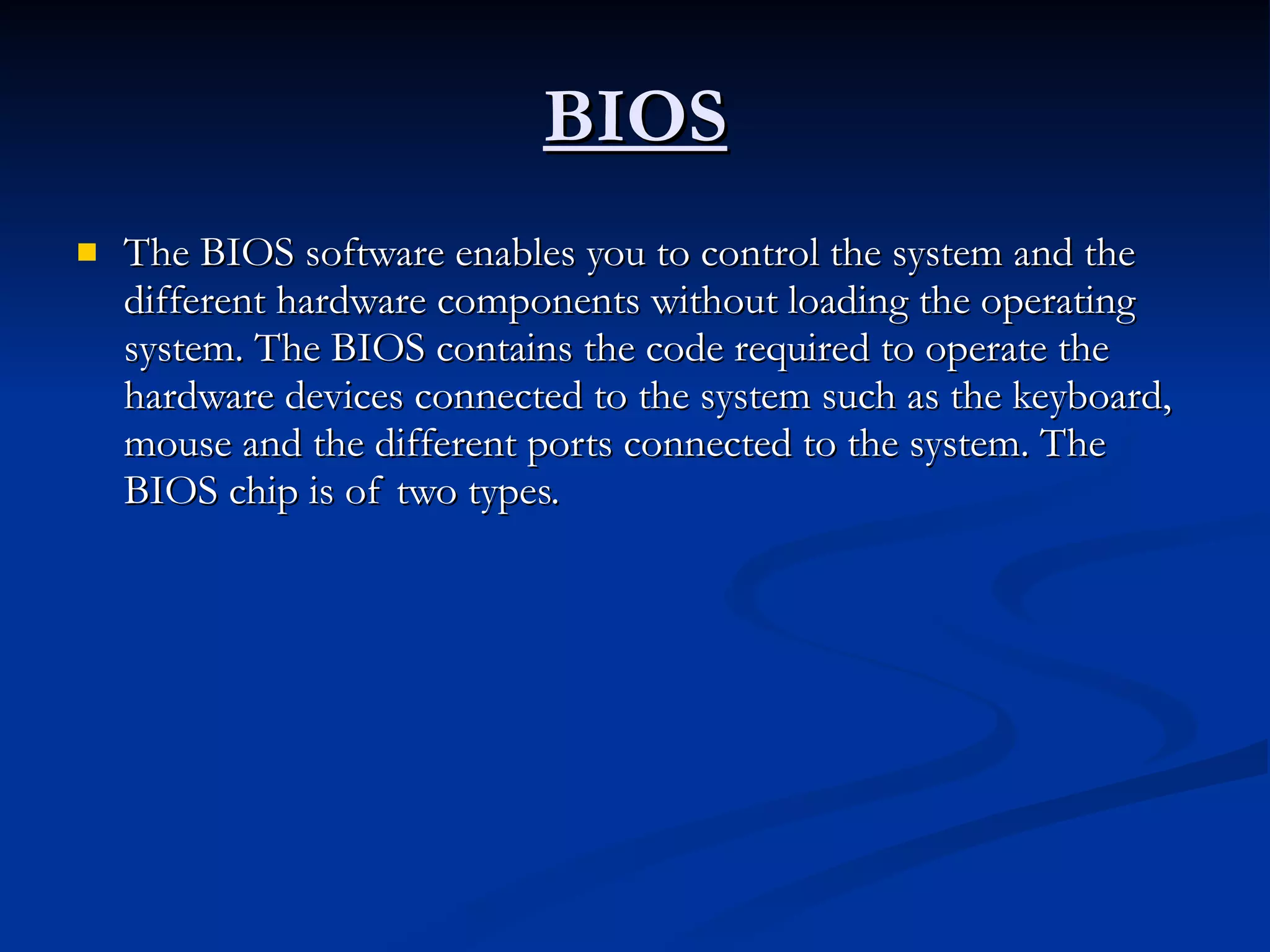 BIOS The BIOS software enables you to control the system and the different hardware components without loading the operating system. The BIOS contains the code required to operate the hardware devices connected to the system such as the keyboard, mouse and the different ports connected to the system. The BIOS chip is of two types.  