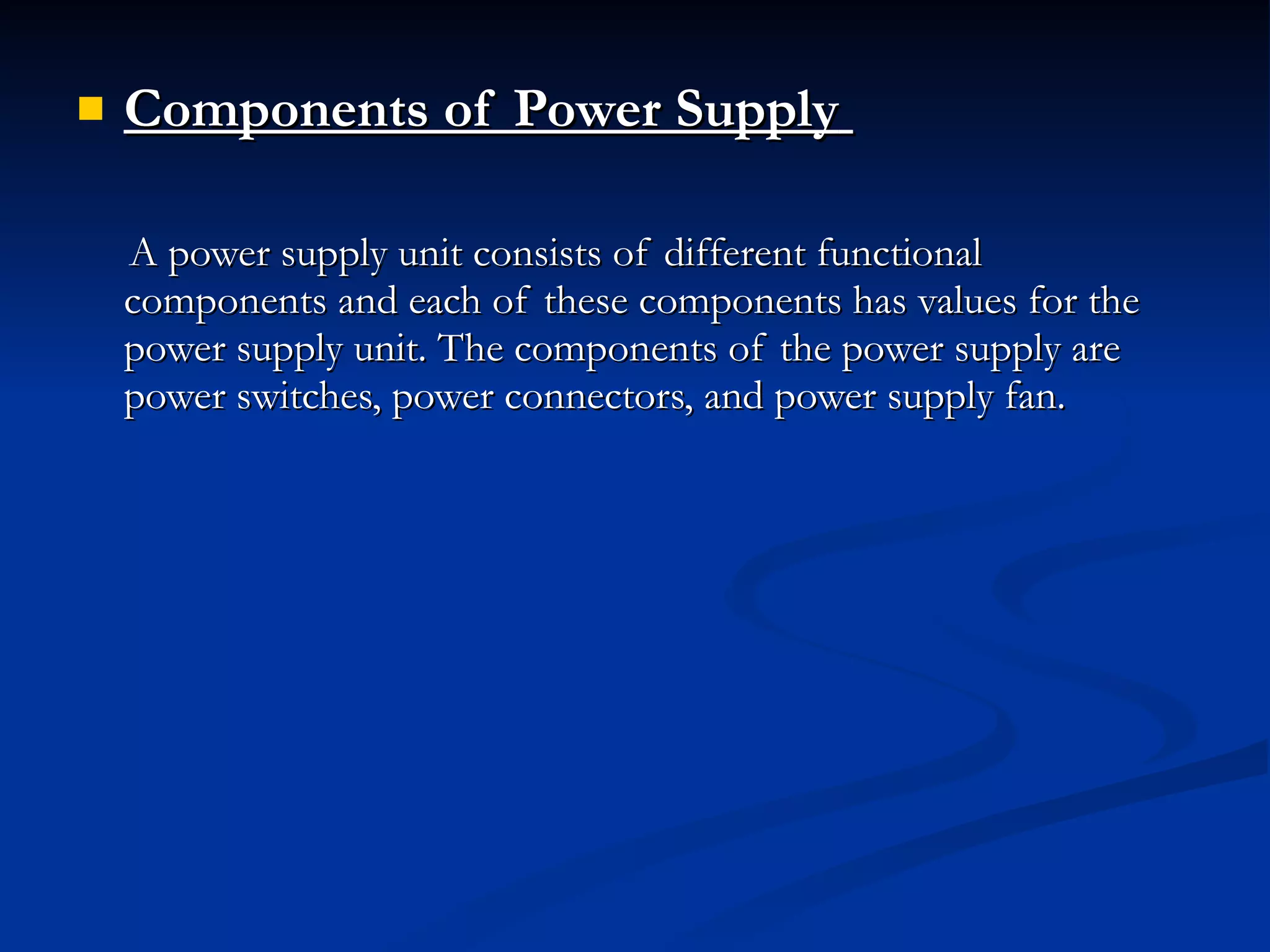Components of Power Supply   A power supply unit consists of different functional components and each of these components has values for the power supply unit. The components of the power supply are power switches, power connectors, and power supply fan. 