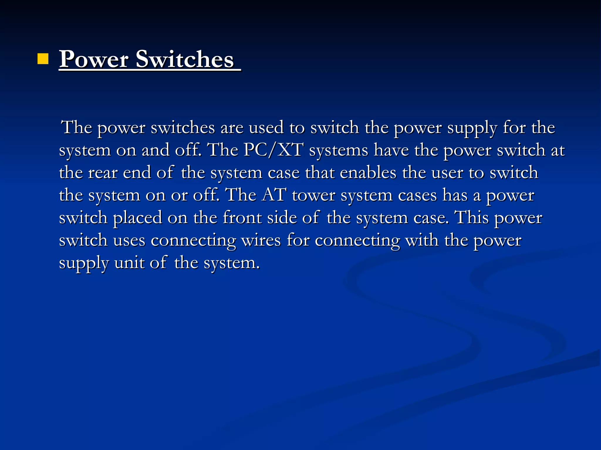 Power Switches  The power switches are used to switch the power supply for the system on and off. The PC/XT systems have the power switch at the rear end of the system case that enables the user to switch the system on or off. The AT tower system cases has a power switch placed on the front side of the system case. This power switch uses connecting wires for connecting with the power supply unit of the system. 