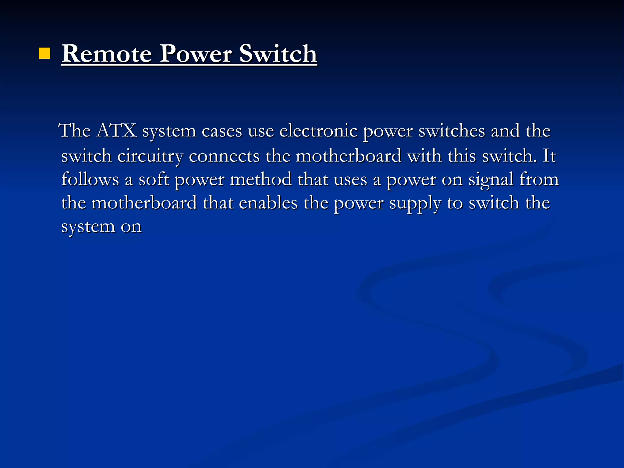 Remote Power Switch   The ATX system cases use electronic power switches and the switch circuitry connects the motherboard with this switch. It follows a soft power method that uses a power on signal from the motherboard that enables the power supply to switch the system on 