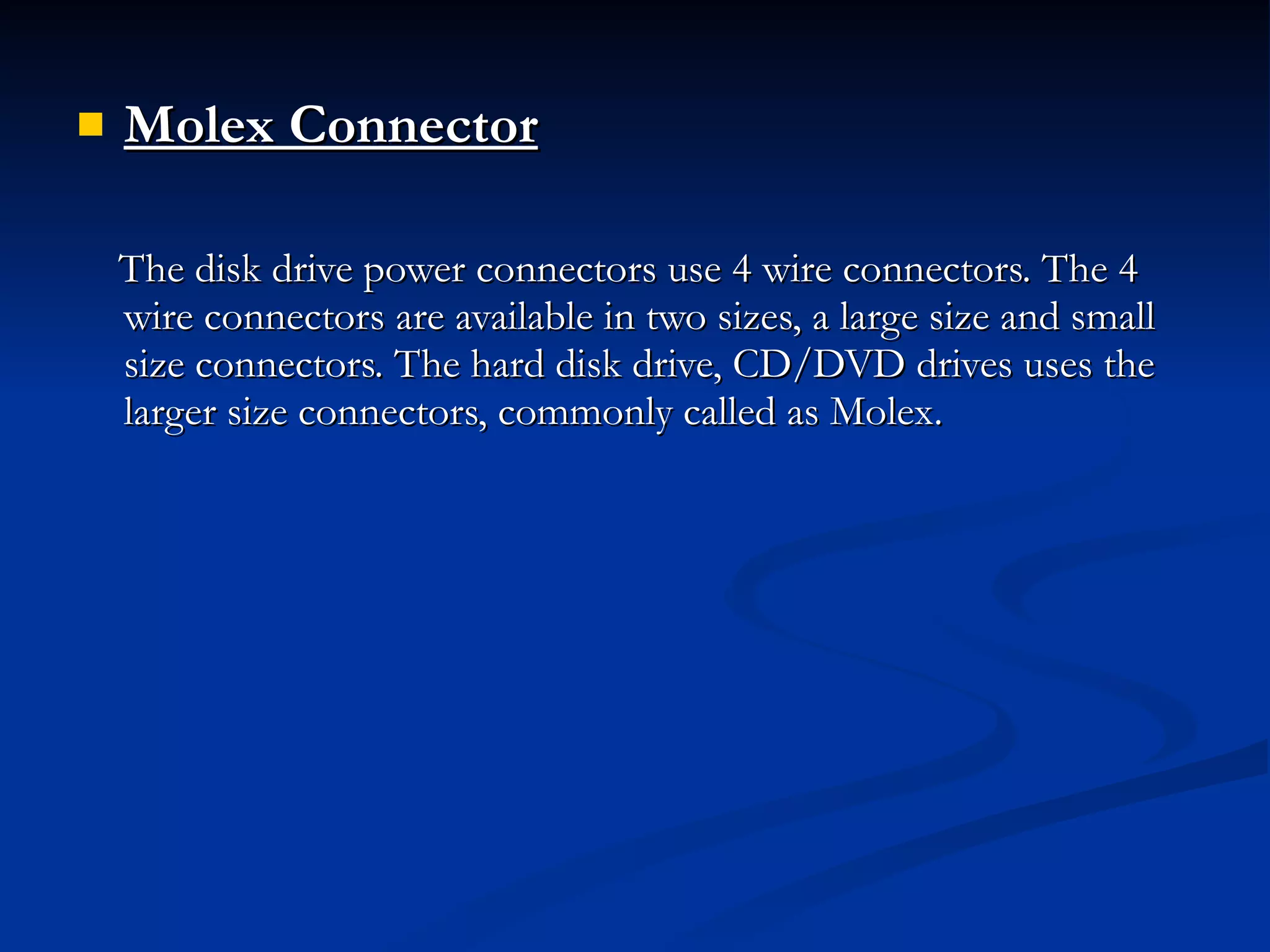 Molex Connector The disk drive power connectors use 4 wire connectors. The 4 wire connectors are available in two sizes, a large size and small size connectors. The hard disk drive, CD/DVD drives uses the larger size connectors, commonly called as Molex. 