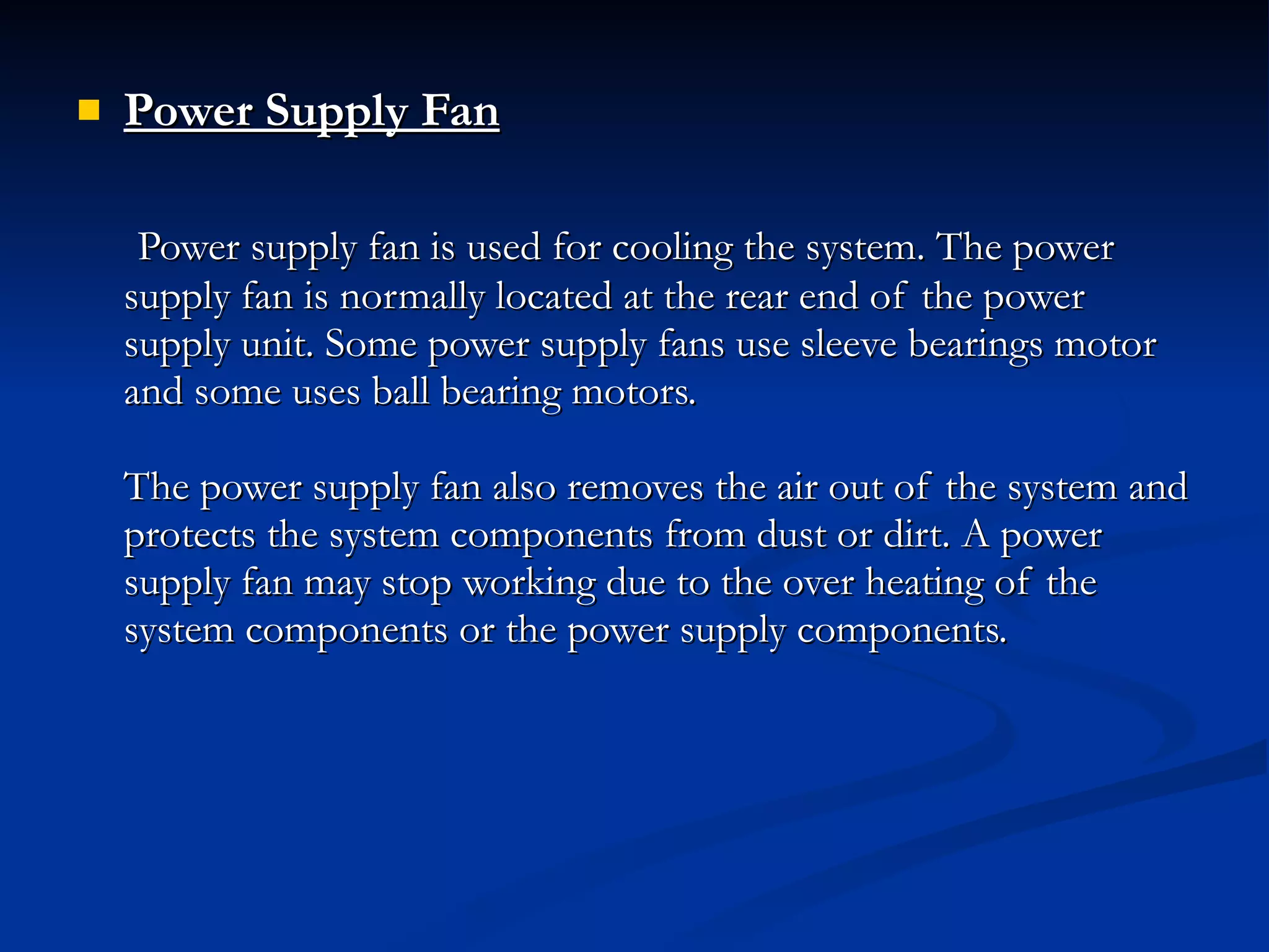Power Supply Fan   Power supply fan is used for cooling the system. The power supply fan is normally located at the rear end of the power supply unit. Some power supply fans use sleeve bearings motor and some uses ball bearing motors. The power supply fan also removes the air out of the system and protects the system components from dust or dirt. A power supply fan may stop working due to the over heating of the system components or the power supply components. 