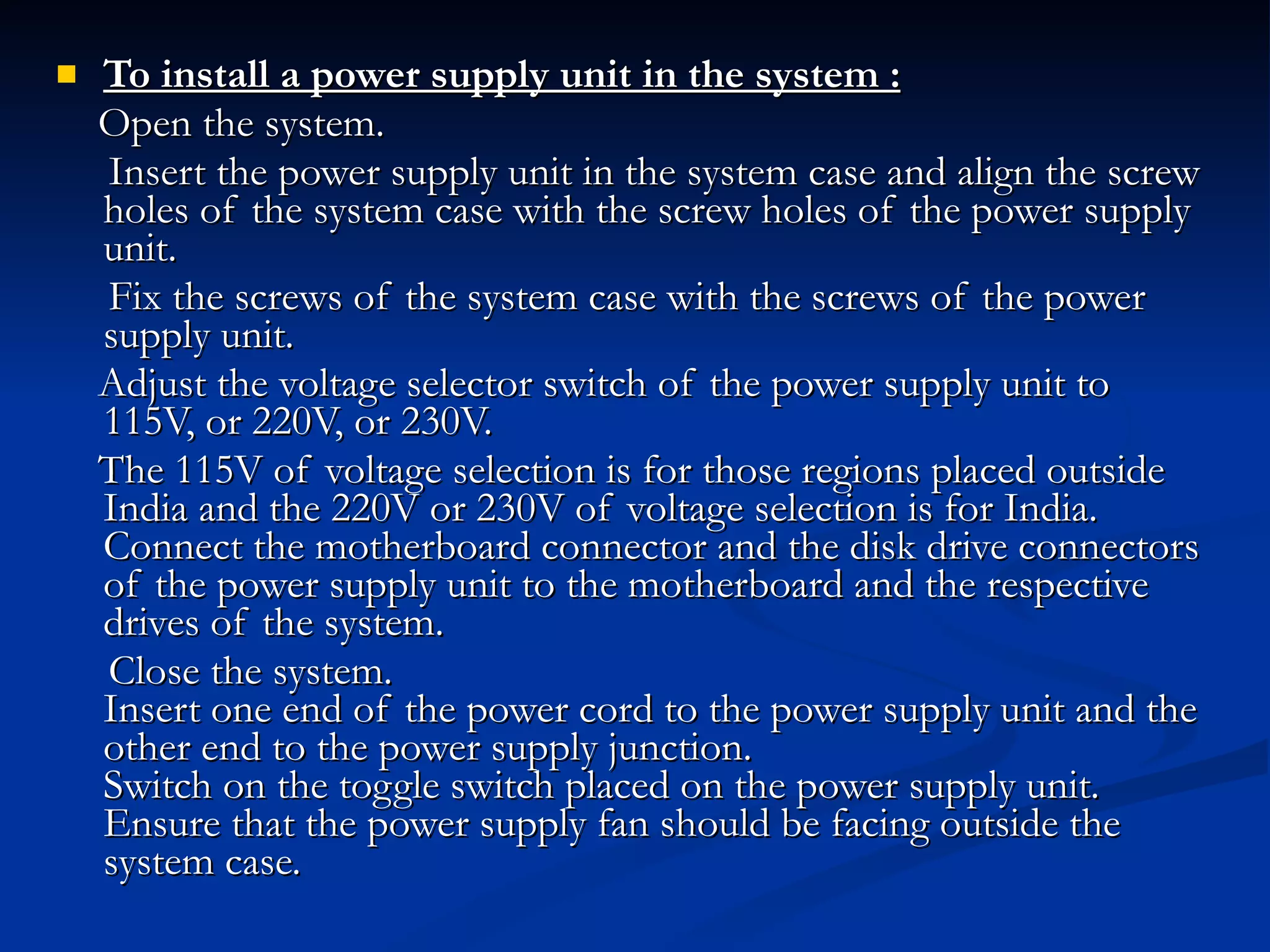 To install a power supply unit in the system : Open the system. Insert the power supply unit in the system case and align the screw holes of the system case with the screw holes of the power supply unit. Fix the screws of the system case with the screws of the power supply unit. Adjust the voltage selector switch of the power supply unit to 115V, or 220V, or 230V. The 115V of voltage selection is for those regions placed outside India and the 220V or 230V of voltage selection is for India. Connect the motherboard connector and the disk drive connectors of the power supply unit to the motherboard and the respective drives of the system. Close the system. Insert one end of the power cord to the power supply unit and the other end to the power supply junction. Switch on the toggle switch placed on the power supply unit. Ensure that the power supply fan should be facing outside the system case. 