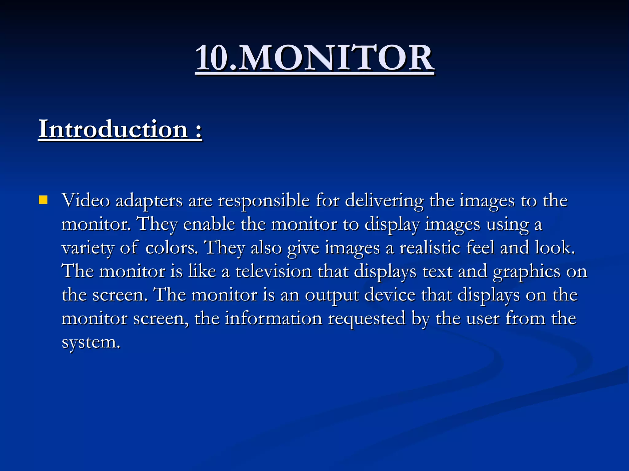 10.MONITOR Introduction :   Video adapters are responsible for delivering the images to the monitor. They enable the monitor to display images using a variety of colors. They also give images a realistic feel and look. The monitor is like a television that displays text and graphics on the screen. The monitor is an output device that displays on the monitor screen, the information requested by the user from the system. 