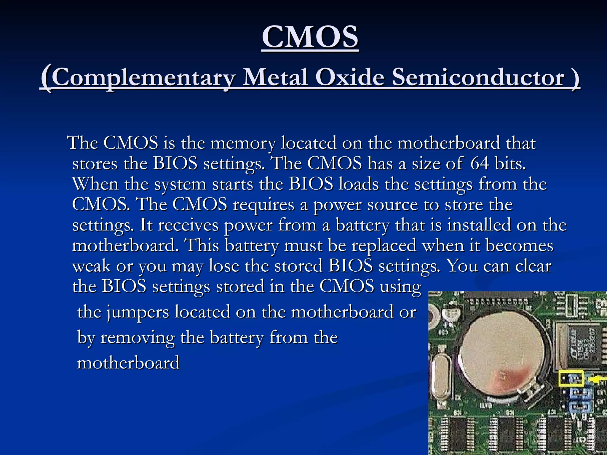 CMOS ( Complementary Metal Oxide Semiconductor ) The CMOS is the memory located on the motherboard that stores the BIOS settings. The CMOS has a size of 64 bits. When the system starts the BIOS loads the settings from the CMOS. The CMOS requires a power source to store the settings. It receives power from a battery that is installed on the motherboard. This battery must be replaced when it becomes weak or you may lose the stored BIOS settings. You can clear the BIOS settings stored in the CMOS using the jumpers located on the motherboard or by removing the battery from the  motherboard  