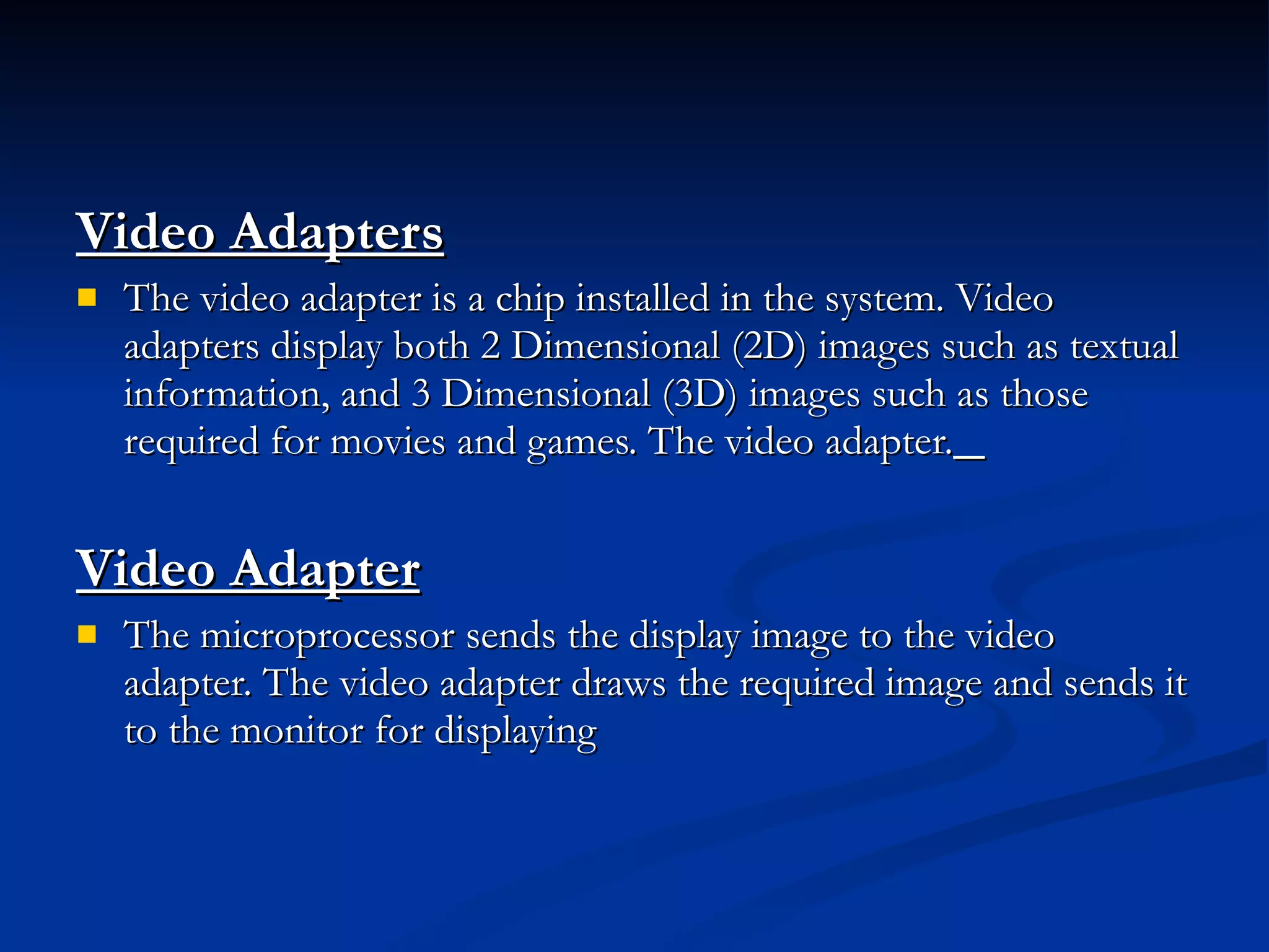 Video Adapters   The video adapter is a chip installed in the system. Video adapters display both 2 Dimensional (2D) images such as textual information, and 3 Dimensional (3D) images such as those required for movies and games. The video adapter.   Video Adapter   The microprocessor sends the display image to the video adapter. The video adapter draws the required image and sends it to the monitor for displaying 