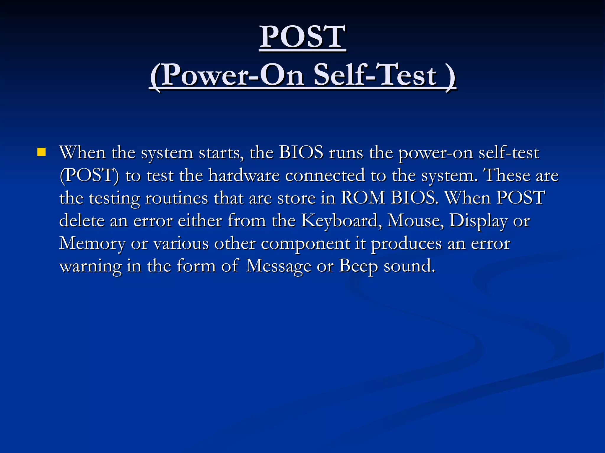 POST (Power-On Self-Test ) When the system starts, the BIOS runs the power-on self-test (POST) to test the hardware connected to the system. These are the testing routines that are store in ROM BIOS. When POST delete an error either from the Keyboard, Mouse, Display or Memory or various other component it produces an error warning in the form of Message or Beep sound. 