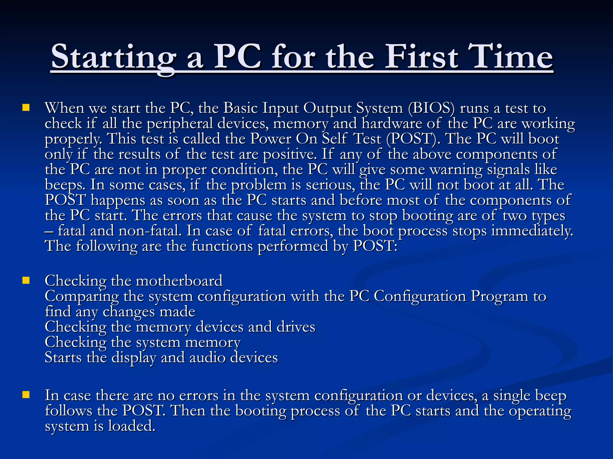Starting a PC for the First Time   When we start the PC, the Basic Input Output System (BIOS) runs a test to check if all the peripheral devices, memory and hardware of the PC are working properly. This test is called the Power On Self Test (POST). The PC will boot only if the results of the test are positive. If any of the above components of the PC are not in proper condition, the PC will give some warning signals like beeps. In some cases, if the problem is serious, the PC will not boot at all. The POST happens as soon as the PC starts and before most of the components of the PC start. The errors that cause the system to stop booting are of two types – fatal and non-fatal. In case of fatal errors, the boot process stops immediately. The following are the functions performed by POST:   Checking the motherboard  Comparing the system configuration with the PC Configuration Program to find any changes made Checking the memory devices and drives  Checking the system memory  Starts the display and audio devices In case there are no errors in the system configuration or devices, a single beep follows the POST. Then the booting process of the PC starts and the operating system is loaded.   