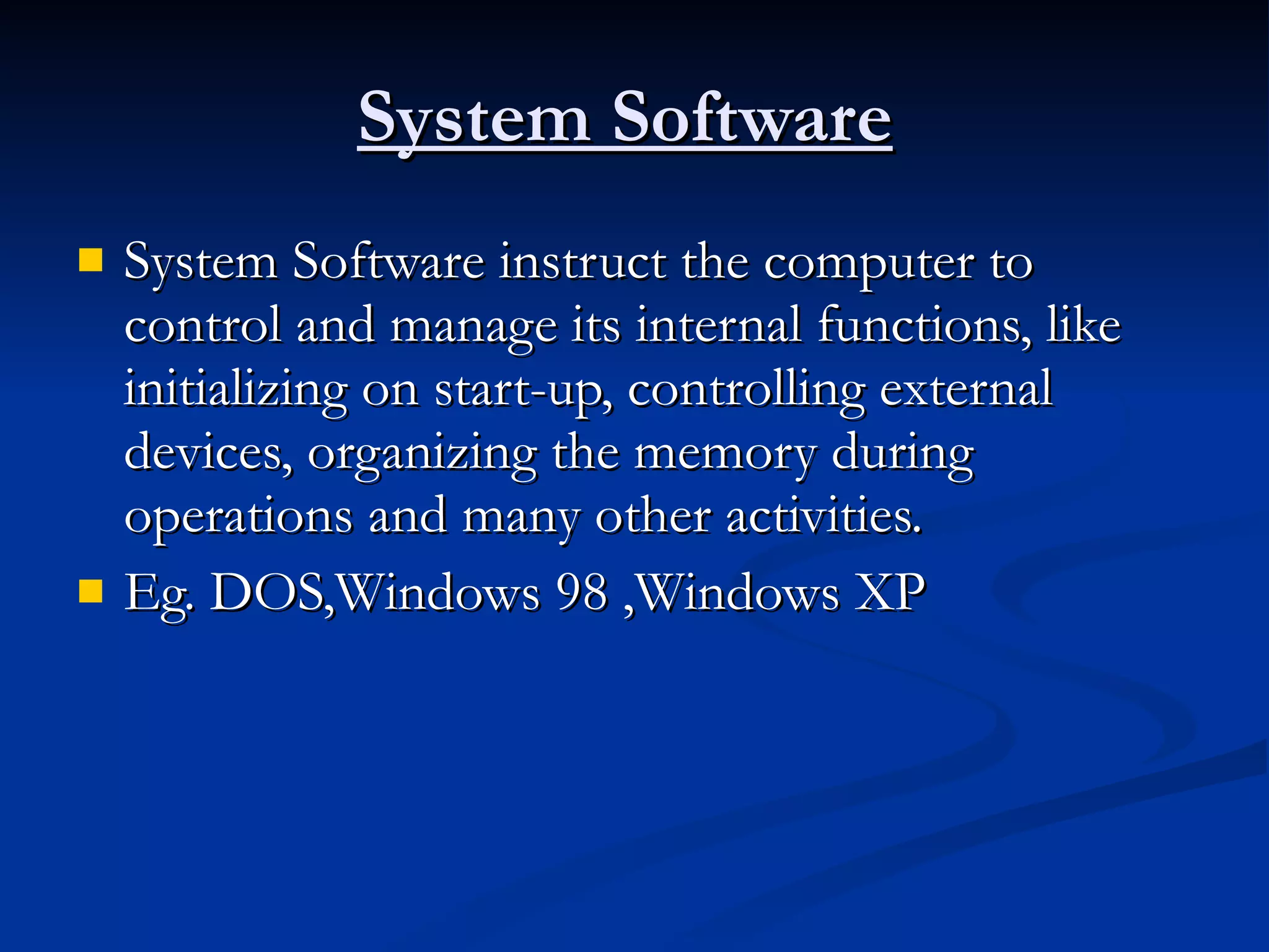 System Software   System Software instruct the computer to control and manage its internal functions, like initializing on start-up, controlling external devices, organizing the memory during operations and many other activities. Eg. DOS,Windows 98 ,Windows XP 