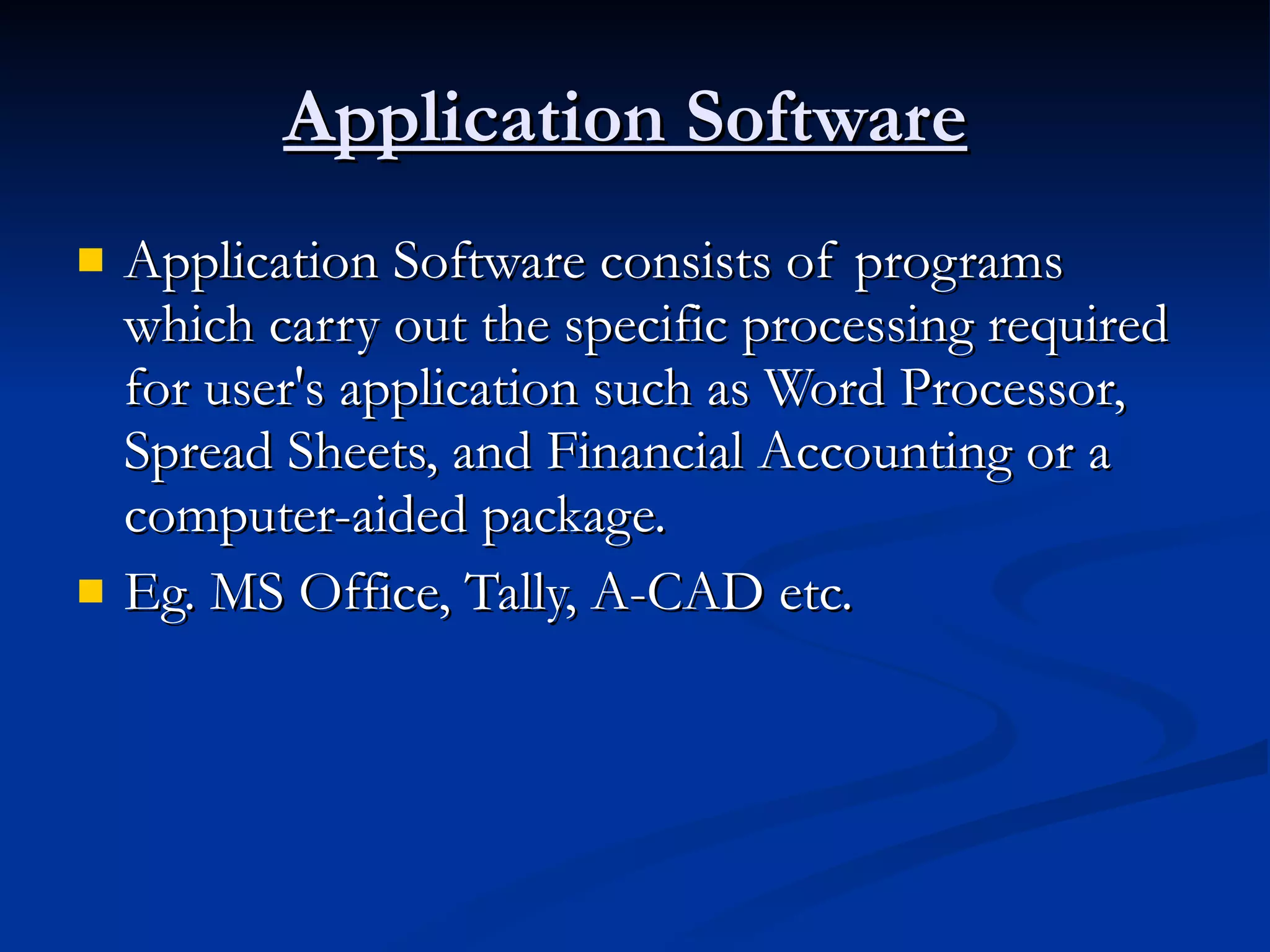 Application Software   Application Software consists of programs which carry out the specific processing required for user's application such as Word Processor, Spread Sheets, and Financial Accounting or a computer-aided package. Eg. MS Office, Tally, A-CAD etc.  