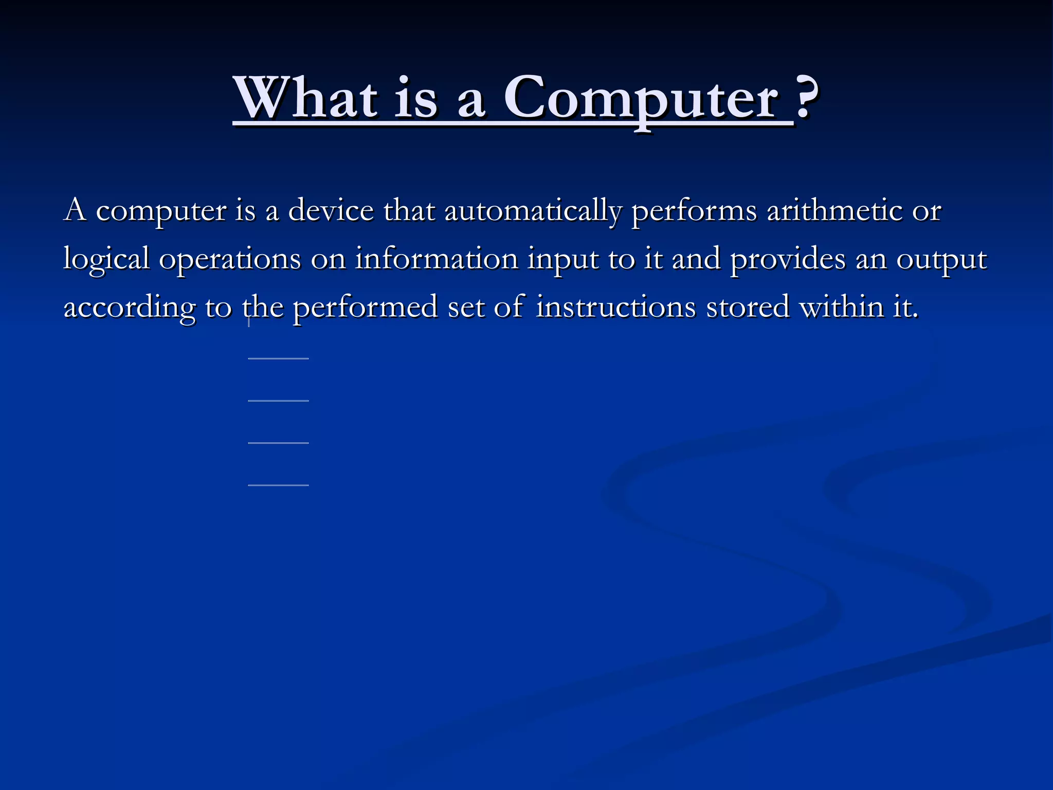 What is a Computer  ? A computer is a device that automatically performs arithmetic or logical operations on information input to it and provides an output according to the performed set of instructions stored within it. 