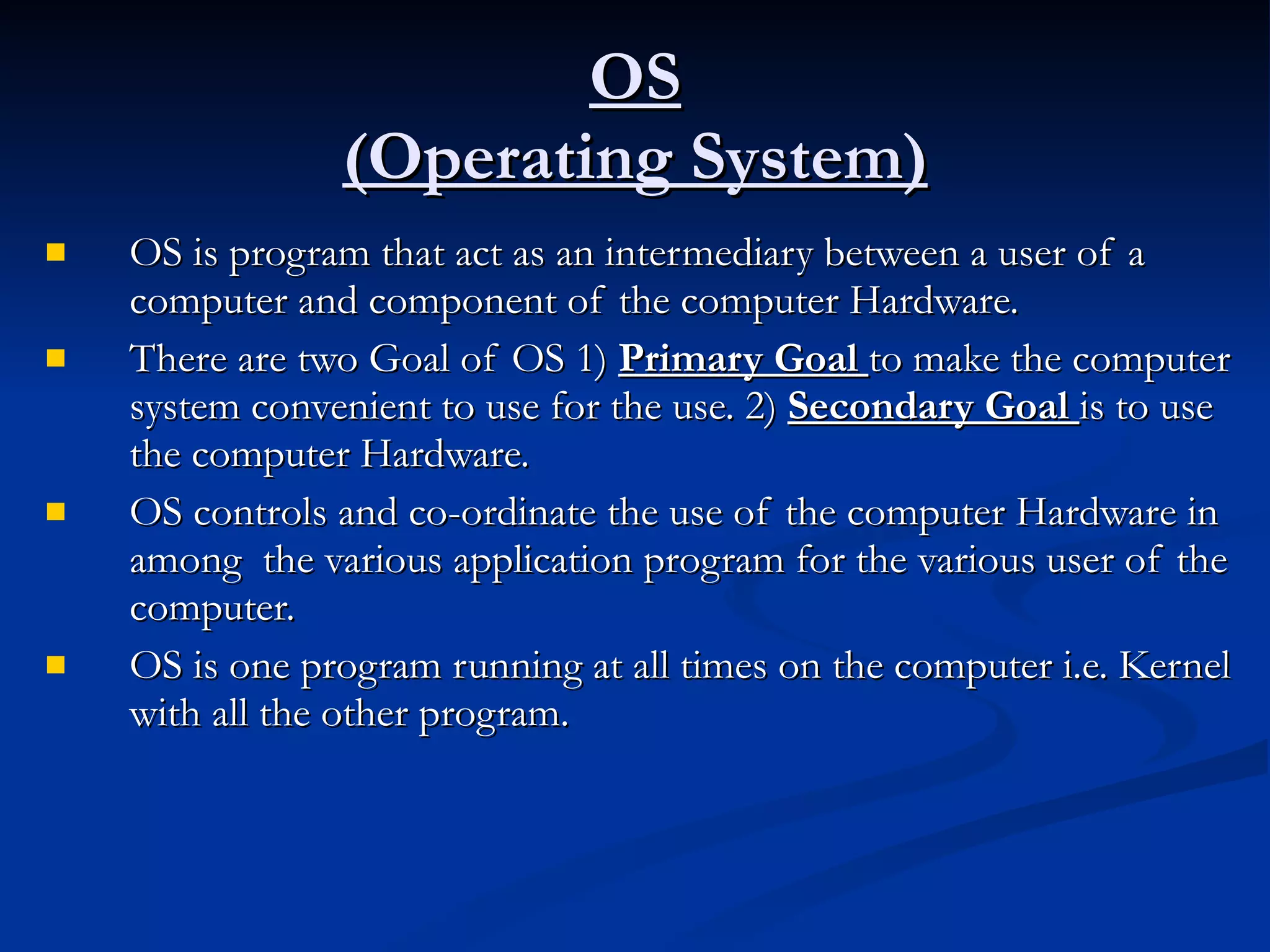 OS (Operating System) OS is program that act as an intermediary between a user of a computer and component of the computer Hardware. There are two Goal of OS 1)  Primary Goal  to make the computer system convenient to use for the use. 2)  Secondary Goal  is to use the computer Hardware. OS controls and co-ordinate the use of the computer Hardware in among  the various application program for the various user of the computer. OS is one program running at all times on the computer i.e. Kernel with all the other program. 