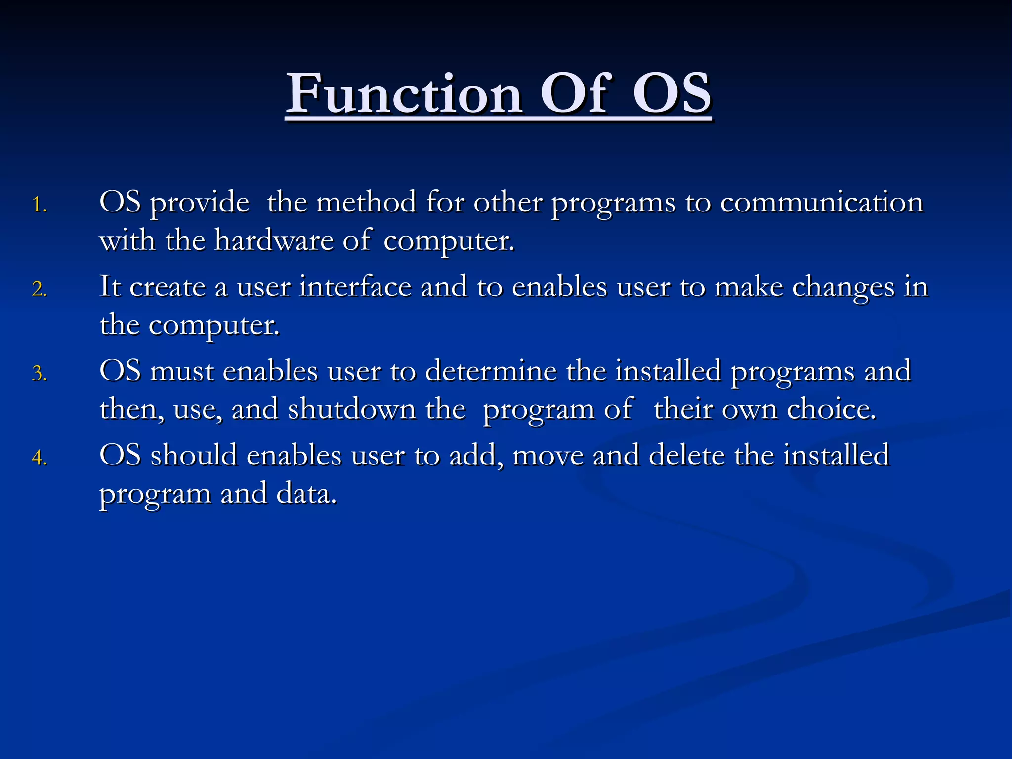 Function Of OS   OS provide  the method for other programs to communication with the hardware of computer. It create a user interface and to enables user to make changes in the computer. OS must enables user to determine the installed programs and then, use, and shutdown the  program of  their own choice. OS should enables user to add, move and delete the installed program and data.  