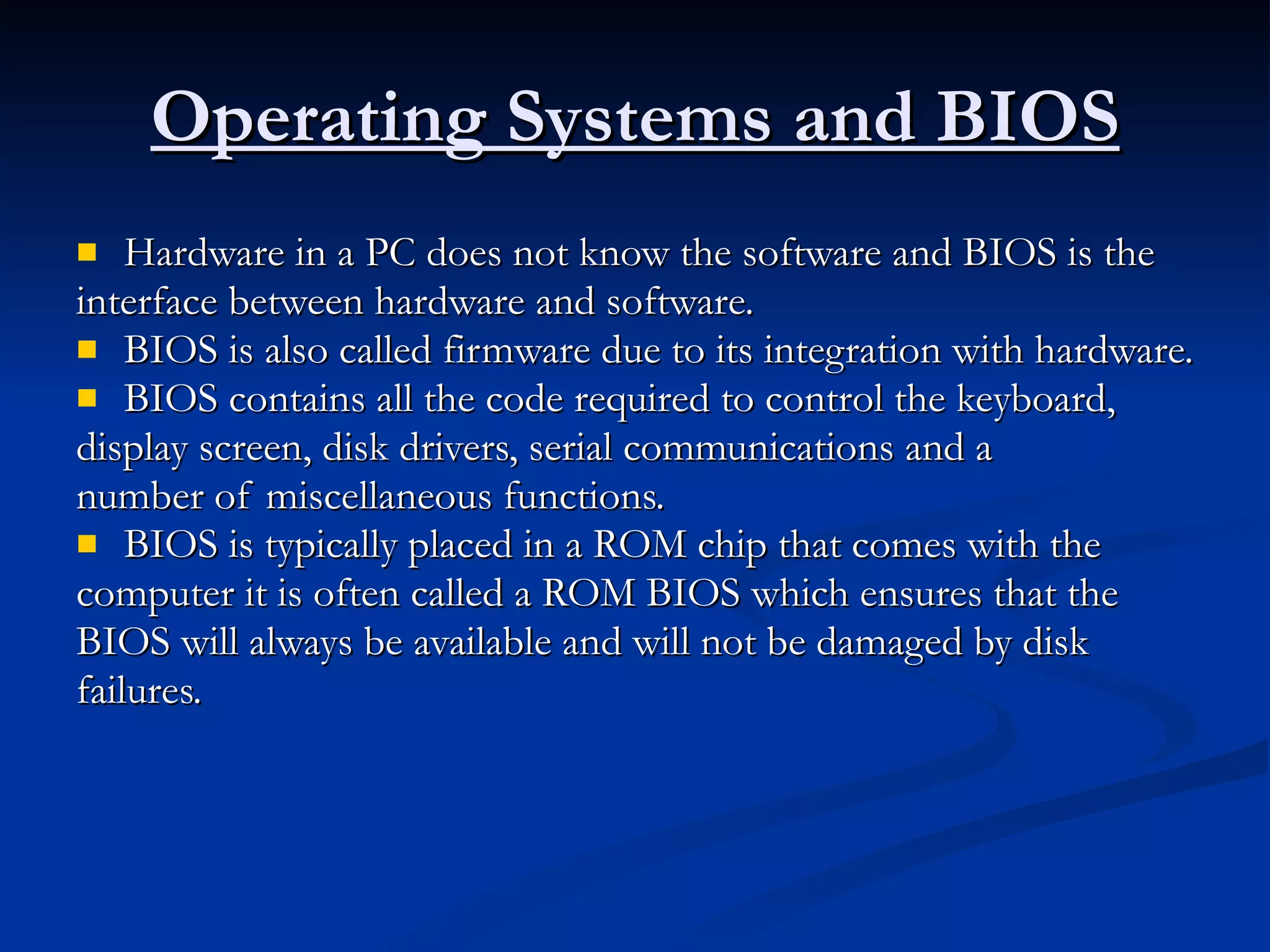 Operating Systems and BIOS Hardware in a PC does not know the software and BIOS is the interface between hardware and software. BIOS is also called firmware due to its integration with hardware. BIOS contains all the code required to control the keyboard, display screen, disk drivers, serial communications and a number of miscellaneous functions. BIOS is typically placed in a ROM chip that comes with the computer it is often called a ROM BIOS which ensures that the BIOS will always be available and will not be damaged by disk failures. 