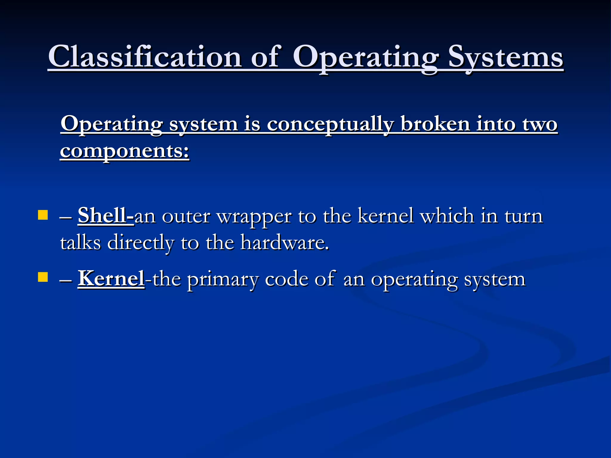 Classification of Operating Systems Operating system is conceptually broken into two components: –  Shell- an outer wrapper to the kernel which in turn talks directly to the hardware. –  Kernel -the primary code of an operating system   