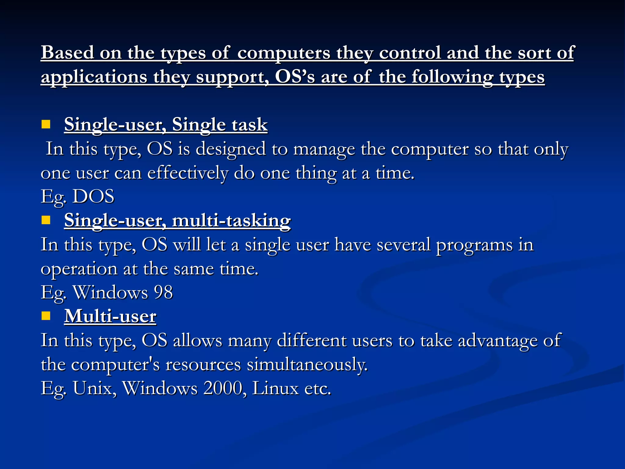Based on the types of computers they control and the sort of applications they support, OS’s are of the following types Single-user, Single task In this type, OS is designed to manage the computer so that only one user can effectively do one thing at a time.  Eg. DOS Single-user, multi-tasking In this type, OS will let a single user have several programs in operation at the same time.  Eg. Windows 98 Multi-user In this type, OS allows many different users to take advantage of the computer's resources simultaneously.  Eg. Unix, Windows 2000, Linux etc.  