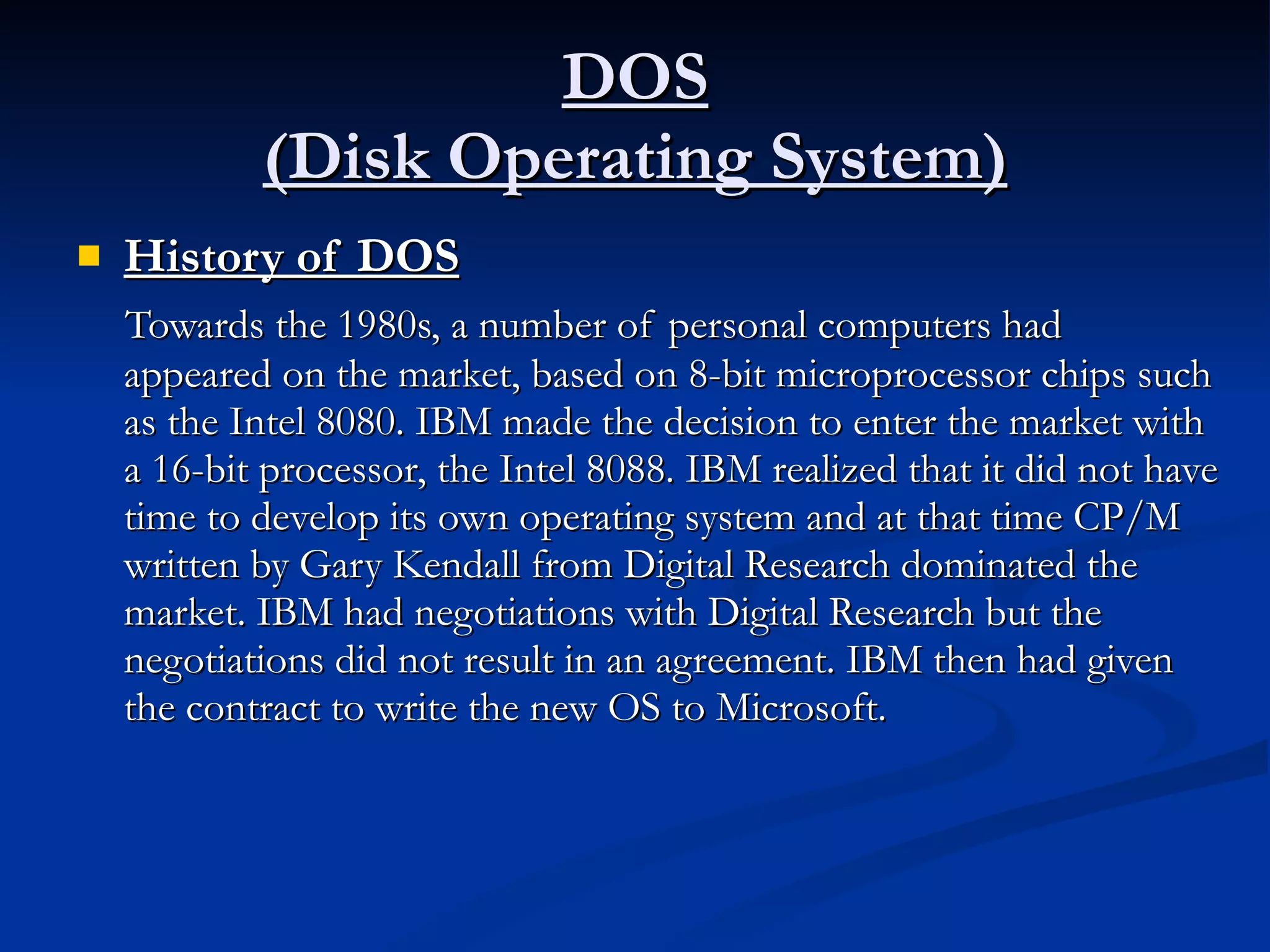 DOS (Disk Operating System) History of DOS Towards the 1980s, a number of personal computers had appeared on the market, based on 8-bit microprocessor chips such as the Intel 8080. IBM made the decision to enter the market with a 16-bit processor, the Intel 8088. IBM realized that it did not have time to develop its own operating system and at that time CP/M written by Gary Kendall from Digital Research dominated the market. IBM had negotiations with Digital Research but the negotiations did not result in an agreement. IBM then had given the contract to write the new OS to Microsoft. 