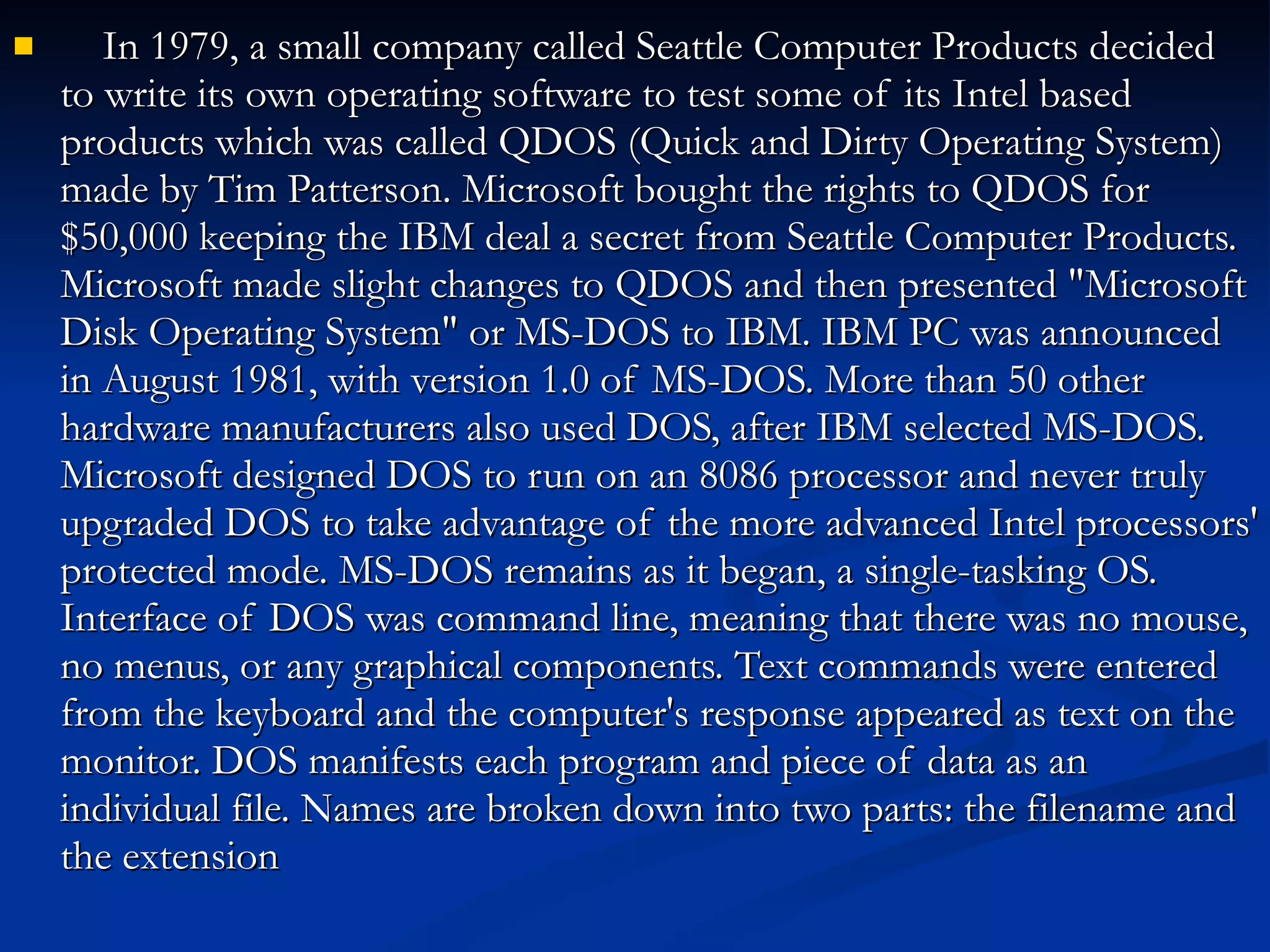 In 1979, a small company called Seattle Computer Products decided to write its own operating software to test some of its Intel based products which was called QDOS (Quick and Dirty Operating System) made by Tim Patterson. Microsoft bought the rights to QDOS for $50,000 keeping the IBM deal a secret from Seattle Computer Products. Microsoft made slight changes to QDOS and then presented &quot;Microsoft Disk Operating System&quot; or MS-DOS to IBM. IBM PC was announced in August 1981, with version 1.0 of MS-DOS. More than 50 other hardware manufacturers also used DOS, after IBM selected MS-DOS. Microsoft designed DOS to run on an 8086 processor and never truly upgraded DOS to take advantage of the more advanced Intel processors' protected mode. MS-DOS remains as it began, a single-tasking OS. Interface of DOS was command line, meaning that there was no mouse, no menus, or any graphical components. Text commands were entered from the keyboard and the computer's response appeared as text on the monitor. DOS manifests each program and piece of data as an individual file. Names are broken down into two parts: the filename and the extension 