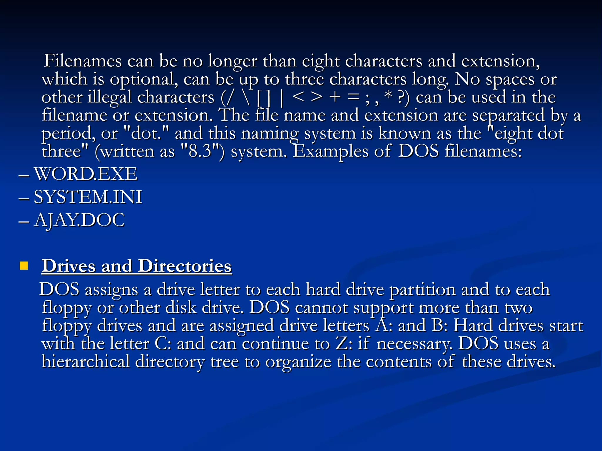 Filenames can be no longer than eight characters and extension, which is optional, can be up to three characters long. No spaces or other illegal characters (/ \ [ ] | < > + = ; , * ?) can be used in the filename or extension. The file name and extension are separated by a period, or &quot;dot.&quot; and this naming system is known as the &quot;eight dot three&quot; (written as &quot;8.3&quot;) system. Examples of DOS filenames: –  WORD.EXE –  SYSTEM.INI –  AJAY.DOC Drives and Directories DOS assigns a drive letter to each hard drive partition and to each floppy or other disk drive. DOS cannot support more than two floppy drives and are assigned drive letters A: and B: Hard drives start with the letter C: and can continue to Z: if necessary. DOS uses a hierarchical directory tree to organize the contents of these drives.  