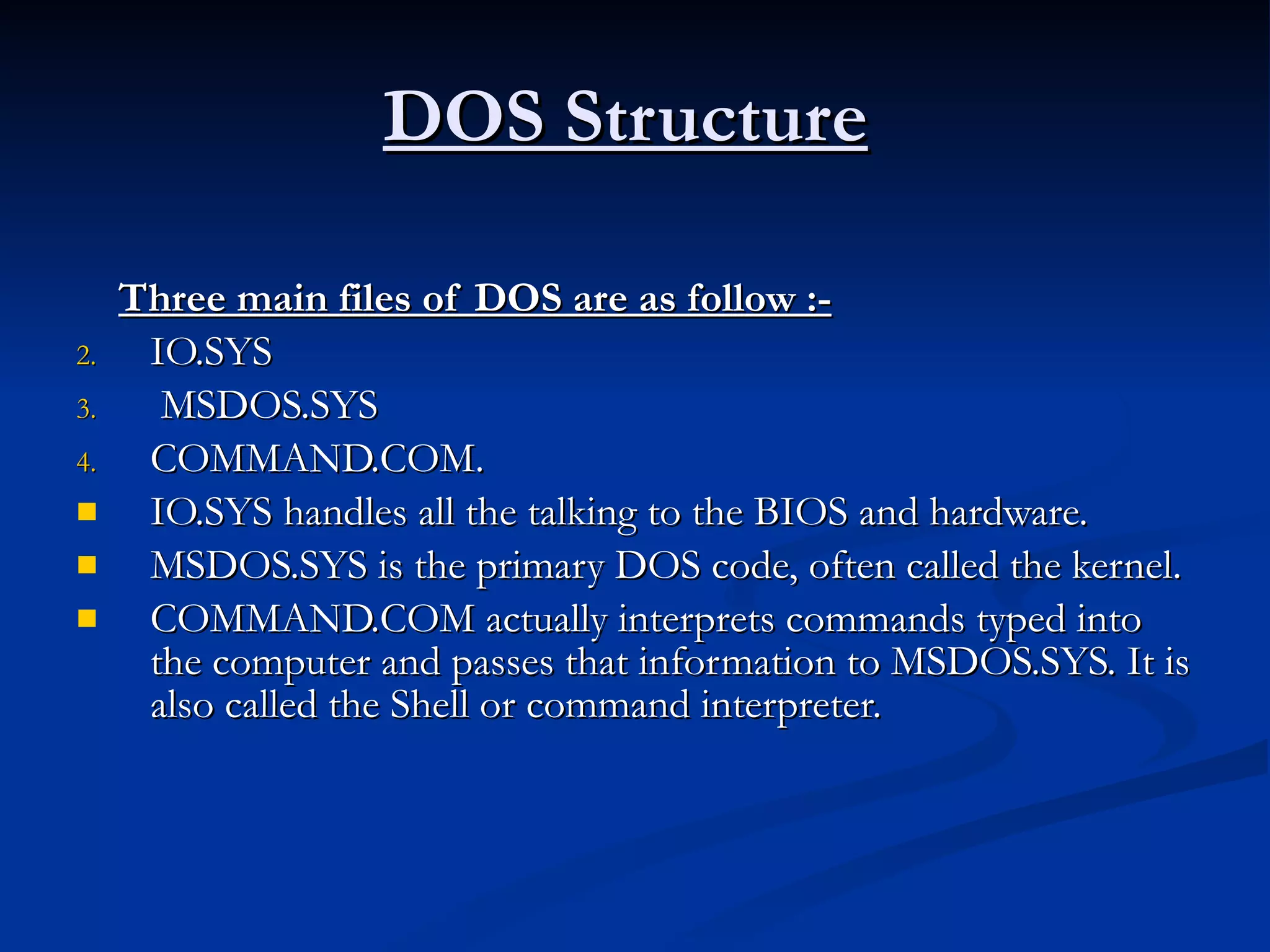 DOS Structure   Three main files of DOS are as follow :-   IO.SYS MSDOS.SYS  COMMAND.COM. IO.SYS handles all the talking to the BIOS and hardware. MSDOS.SYS is the primary DOS code, often called the kernel. COMMAND.COM actually interprets commands typed into the computer and passes that information to MSDOS.SYS. It is also called the Shell or command interpreter. 
