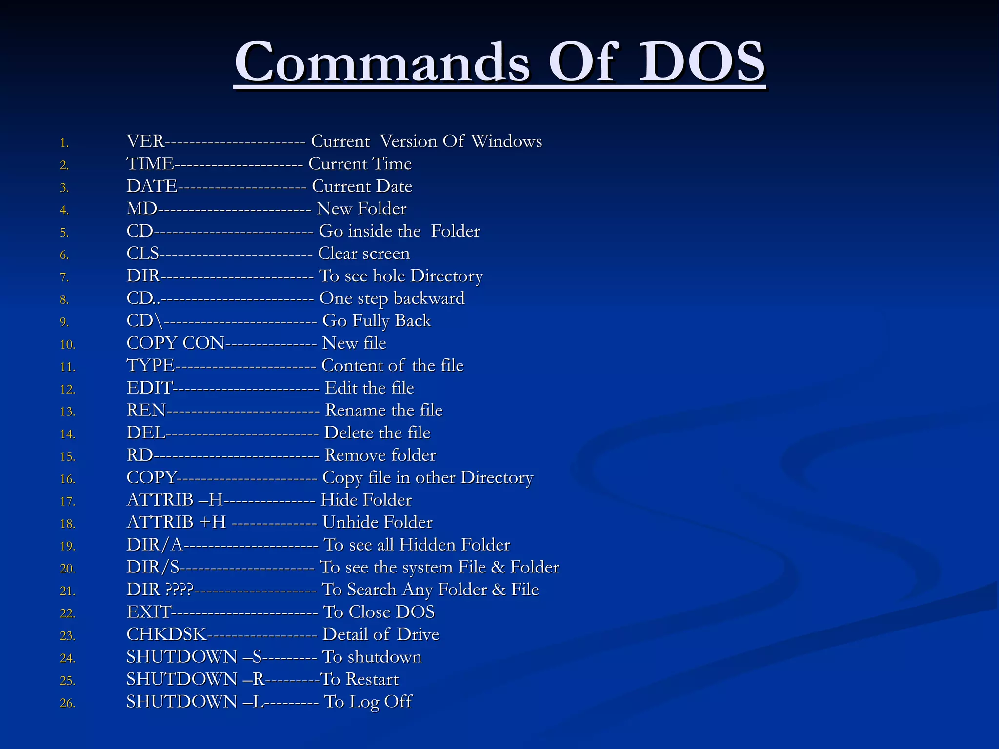 Commands Of DOS VER----------------------- Current  Version Of Windows  TIME--------------------- Current Time DATE--------------------- Current Date  MD------------------------- New Folder CD-------------------------- Go inside the  Folder CLS------------------------- Clear screen DIR------------------------- To see hole Directory CD..------------------------- One step backward CD\------------------------- Go Fully Back COPY CON--------------- New file TYPE----------------------- Content of the file EDIT------------------------ Edit the file  REN------------------------- Rename the file DEL------------------------- Delete the file  RD--------------------------- Remove folder COPY----------------------- Copy file in other Directory ATTRIB –H--------------- Hide Folder ATTRIB +H -------------- Unhide Folder DIR/A---------------------- To see all Hidden Folder DIR/S---------------------- To see the system File & Folder  DIR ????-------------------- To Search Any Folder & File EXIT------------------------ To Close DOS CHKDSK------------------ Detail of Drive SHUTDOWN –S--------- To shutdown SHUTDOWN –R---------To Restart SHUTDOWN –L--------- To Log Off 