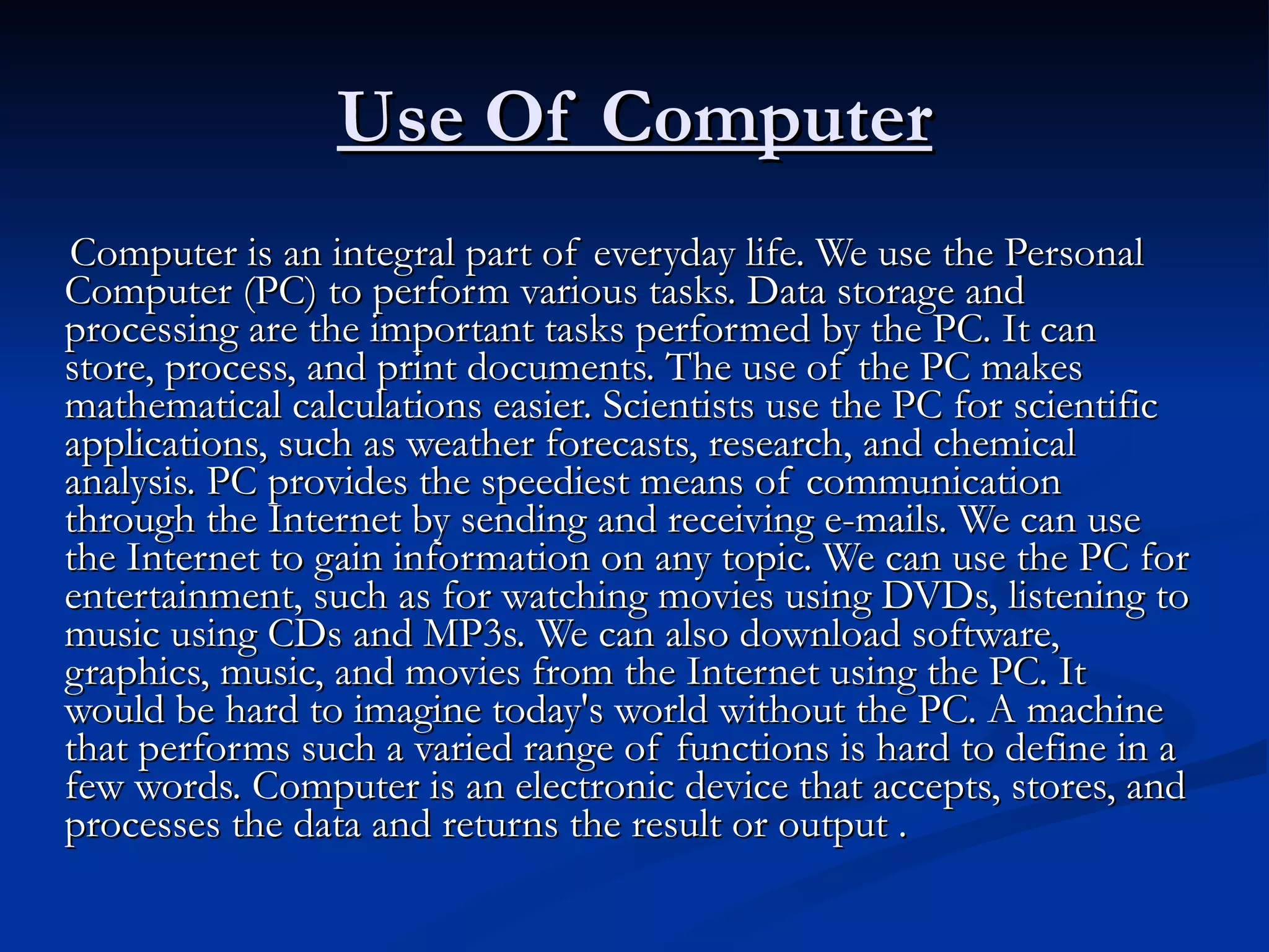 Use Of Computer Computer is an integral part of everyday life. We use the Personal Computer (PC) to perform various tasks. Data storage and processing are the important tasks performed by the PC. It can store, process, and print documents. The use of the PC makes mathematical calculations easier. Scientists use the PC for scientific applications, such as weather forecasts, research, and chemical analysis. PC provides the speediest means of communication through the Internet by sending and receiving e-mails. We can use the Internet to gain information on any topic. We can use the PC for entertainment, such as for watching movies using DVDs, listening to music using CDs and MP3s. We can also download software, graphics, music, and movies from the Internet using the PC. It would be hard to imagine today's world without the PC. A machine that performs such a varied range of functions is hard to define in a few words. Computer is an electronic device that accepts, stores, and processes the data and returns the result or output . 