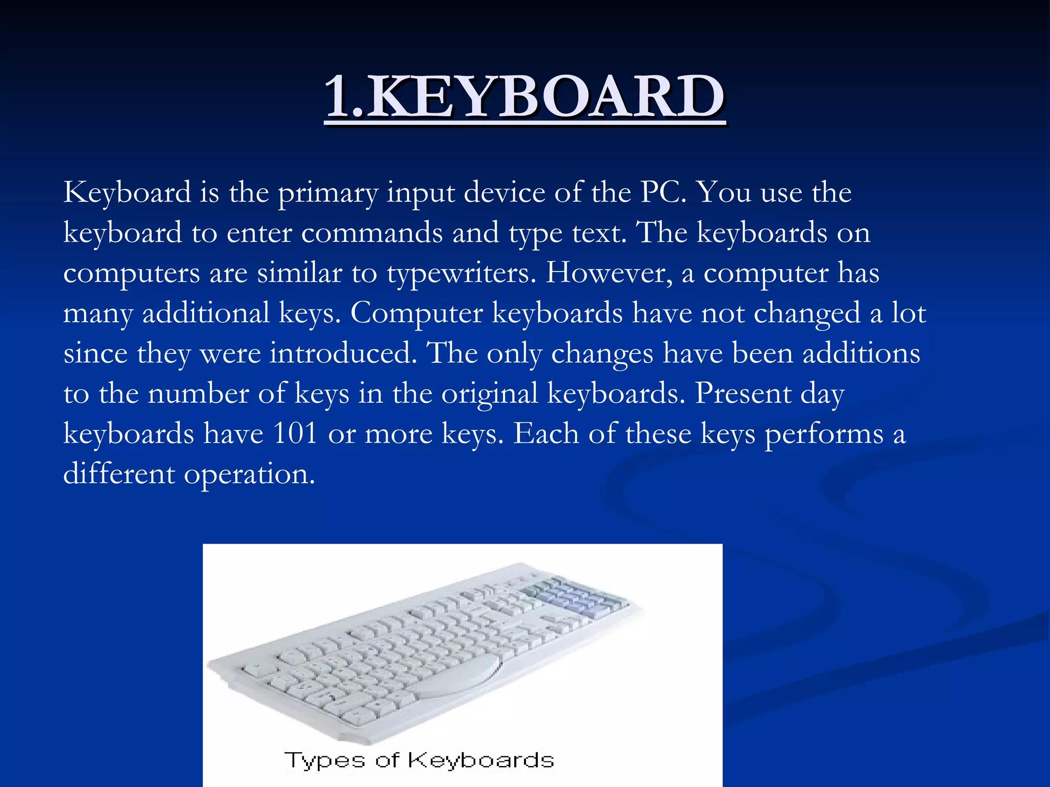 1.KEYBOARD Keyboard is the primary input device of the PC. You use the keyboard to enter commands and type text. The keyboards on computers are similar to typewriters. However, a computer has many additional keys. Computer keyboards have not changed a lot since they were introduced. The only changes have been additions to the number of keys in the original keyboards. Present day keyboards have 101 or more keys. Each of these keys performs a different operation.   