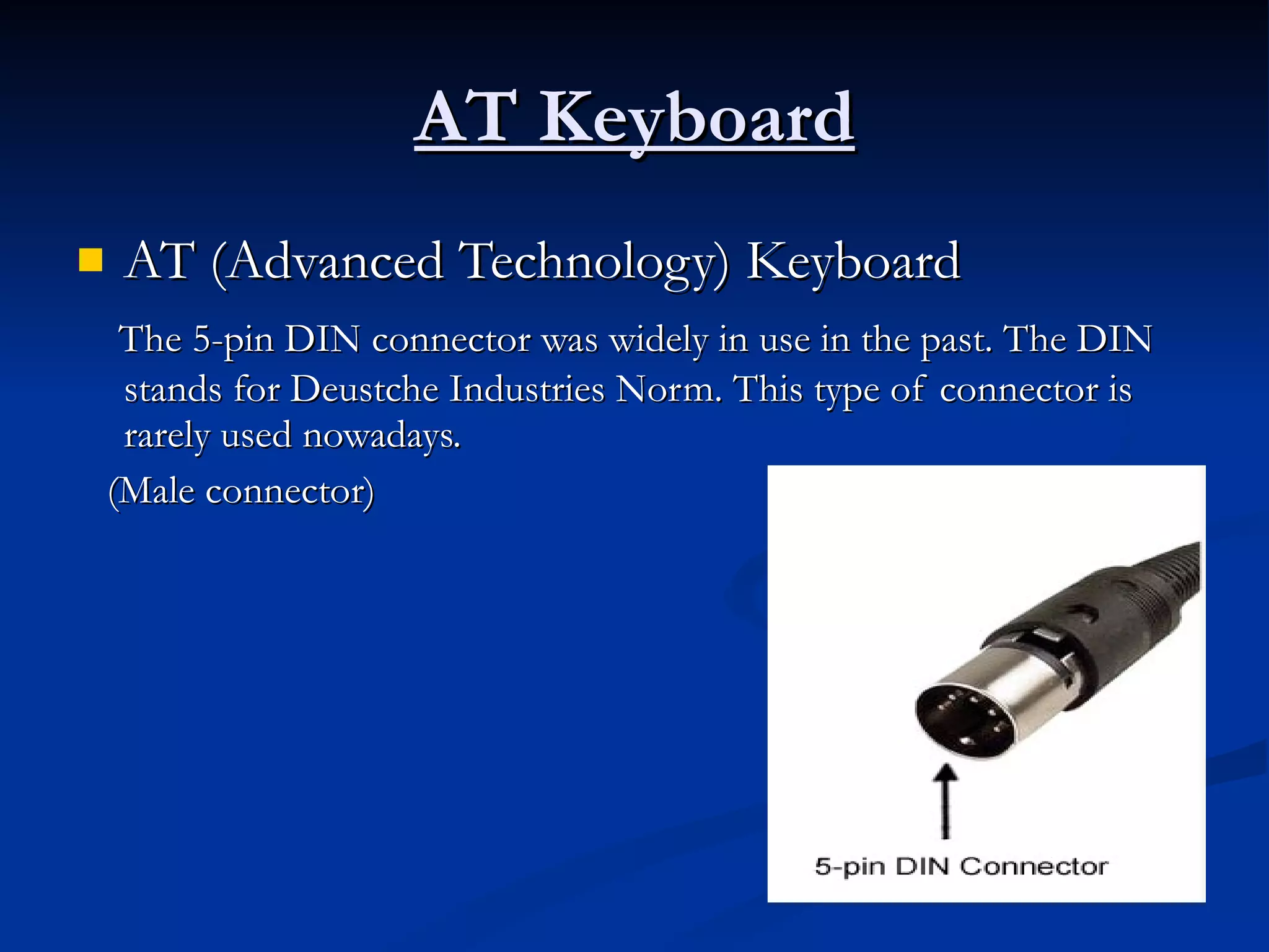 AT Keyboard AT (Advanced Technology) Keyboard  The 5-pin DIN connector was widely in use in the past. The DIN stands for Deustche Industries Norm. This type of connector is rarely used nowadays. (Male connector) 