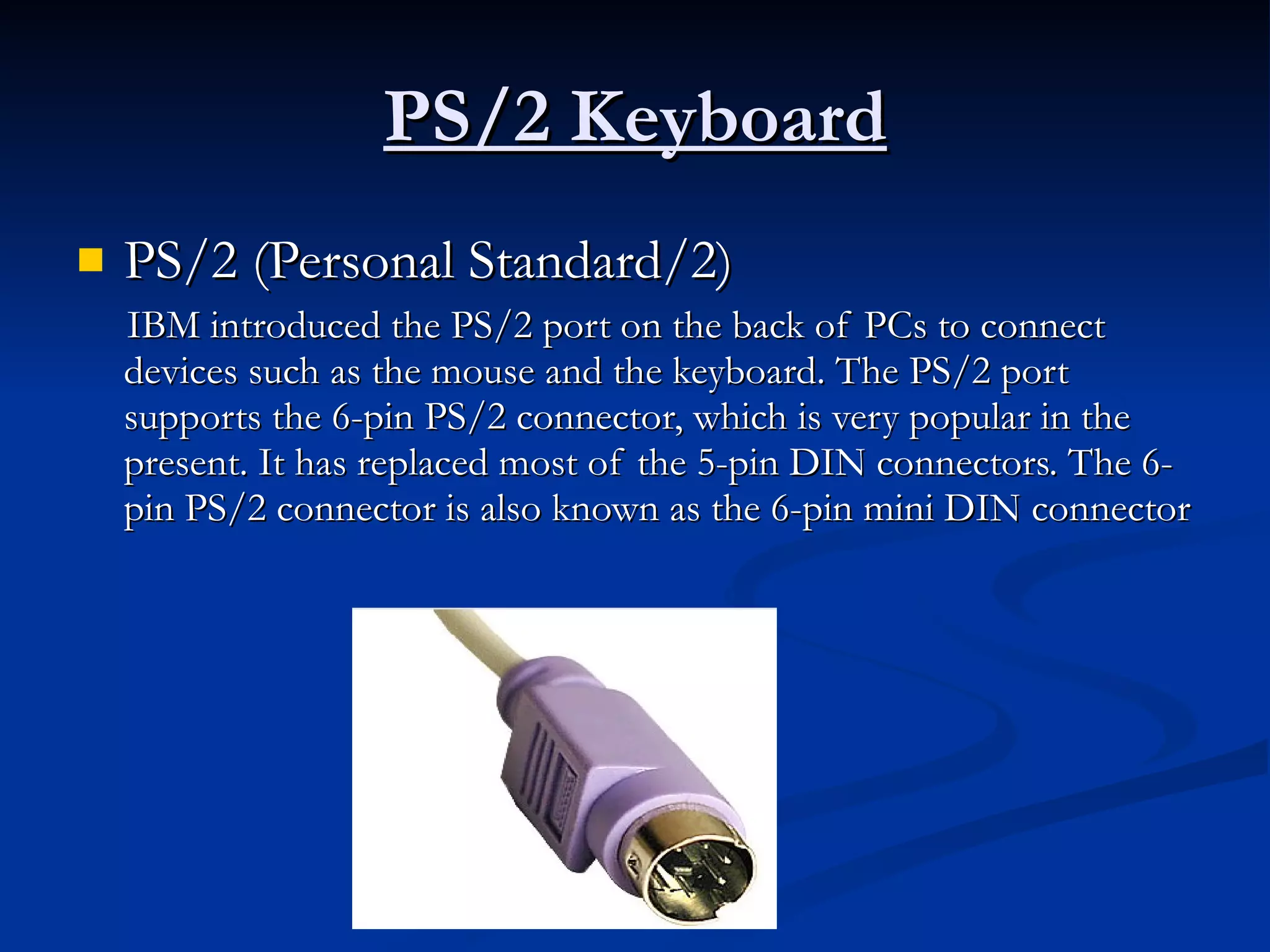PS/2 Keyboard PS/2 (Personal Standard/2) IBM introduced the PS/2 port on the back of PCs to connect devices such as the mouse and the keyboard. The PS/2 port supports the 6-pin PS/2 connector, which is very popular in the present. It has replaced most of the 5-pin DIN connectors. The 6-pin PS/2 connector is also known as the 6-pin mini DIN connector 
