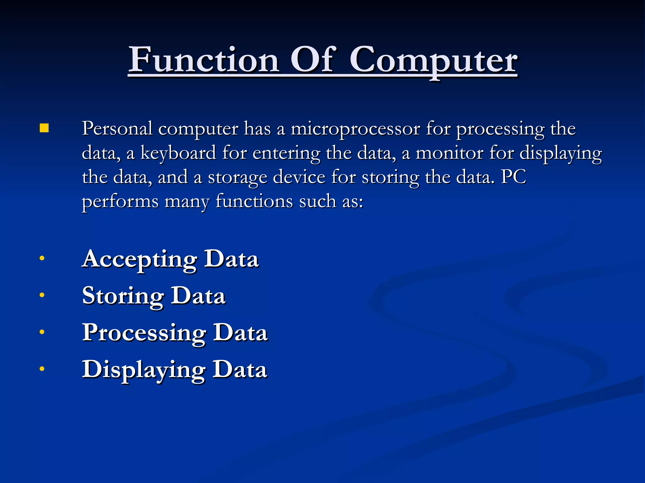 Function Of Computer Personal computer has a microprocessor for processing the data, a keyboard for entering the data, a monitor for displaying the data, and a storage device for storing the data. PC performs many functions such as: Accepting Data   Storing Data   Processing Data   Displaying Data   
