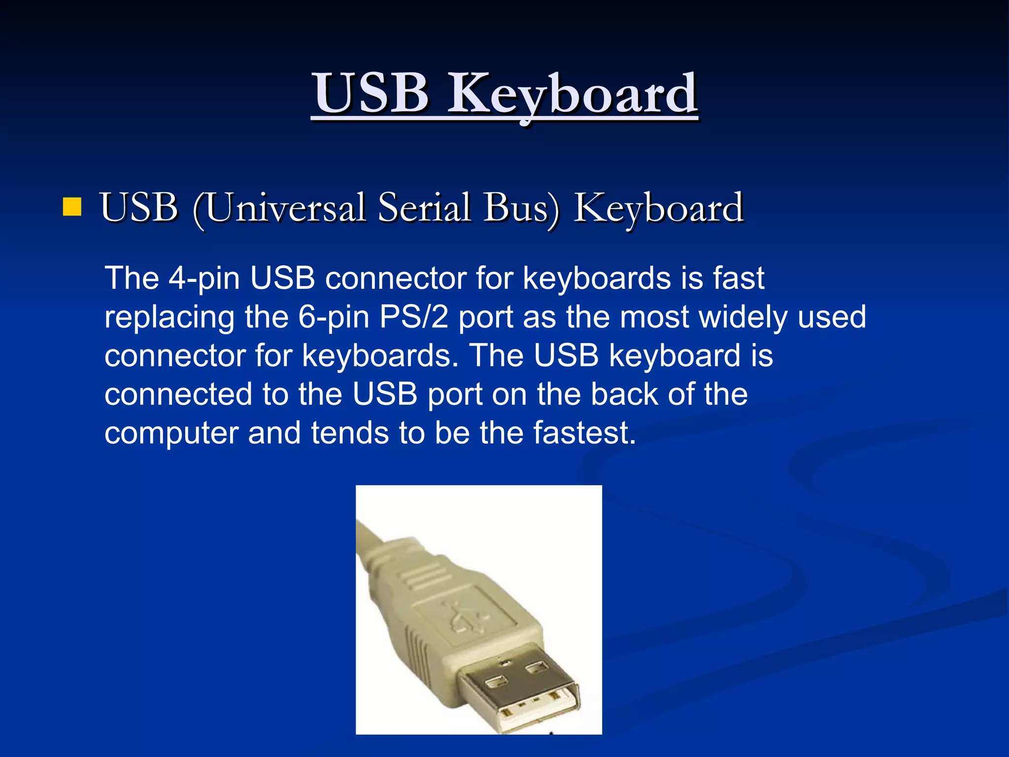 USB Keyboard USB (Universal Serial Bus) Keyboard The 4-pin USB connector for keyboards is fast replacing the 6-pin PS/2 port as the most widely used connector for keyboards. The USB keyboard is connected to the USB port on the back of the computer and tends to be the fastest.   