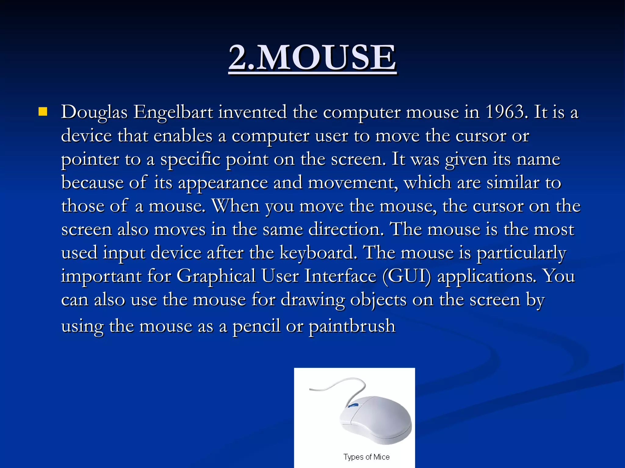 2.MOUSE Douglas Engelbart invented the computer mouse in 1963. It is a device that enables a computer user to move the cursor or pointer to a specific point on the screen. It was given its name because of its appearance and movement, which are similar to those of a mouse. When you move the mouse, the cursor on the screen also moves in the same direction. The mouse is the most used input device after the keyboard. The mouse is particularly important for Graphical User Interface (GUI) applications. You can also use the mouse for drawing objects on the screen by using the mouse as a pencil or paintbrush   
