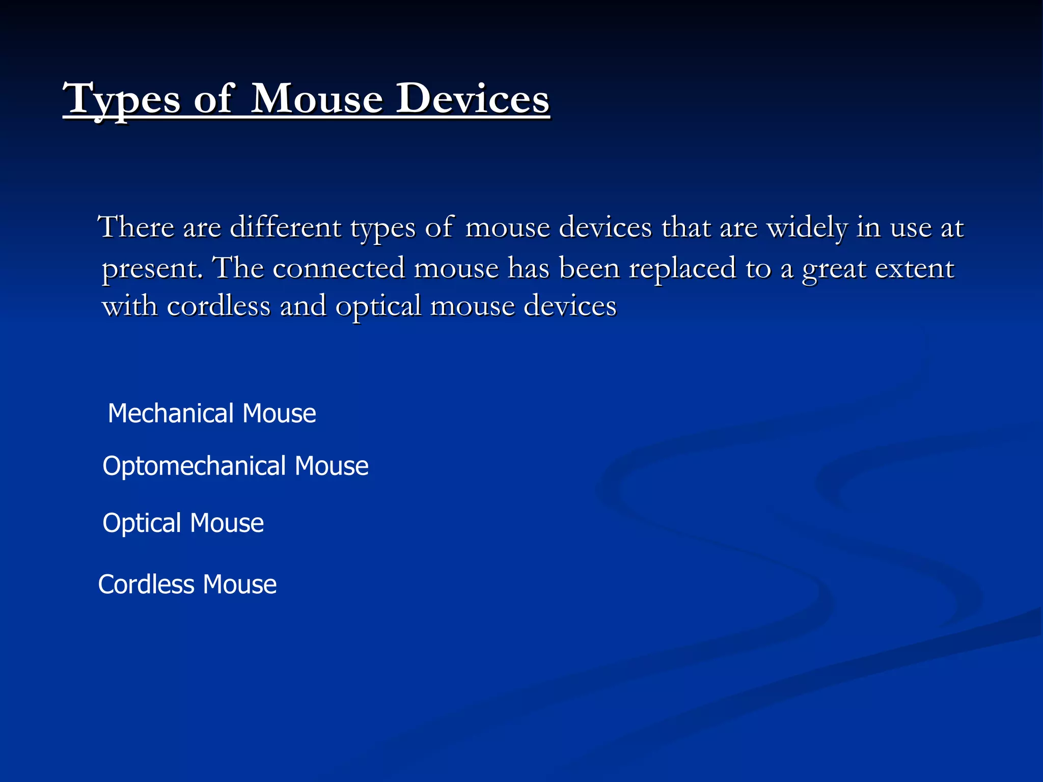 Types of Mouse Devices   There are different types of mouse devices that are widely in use at present. The connected mouse has been replaced to a great extent with cordless and optical mouse devices Mechanical Mouse  Optomechanical Mouse  Optical Mouse  Cordless Mouse  