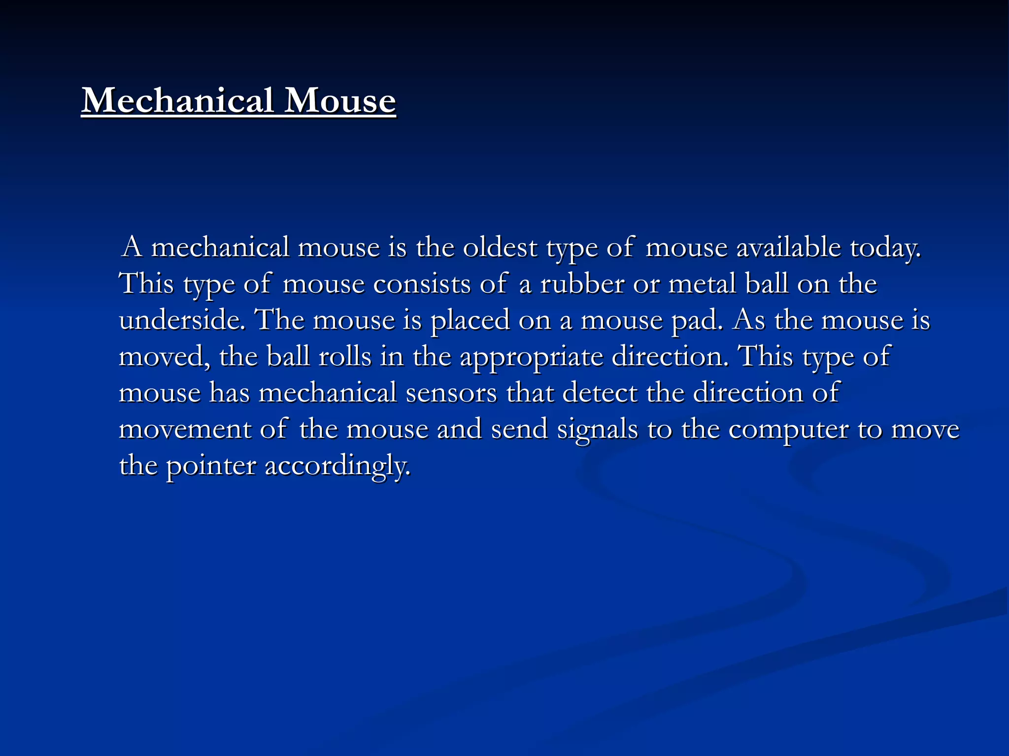 Mechanical Mouse A mechanical mouse is the oldest type of mouse available today. This type of mouse consists of a rubber or metal ball on the underside. The mouse is placed on a mouse pad. As the mouse is moved, the ball rolls in the appropriate direction. This type of mouse has mechanical sensors that detect the direction of movement of the mouse and send signals to the computer to move the pointer accordingly. 