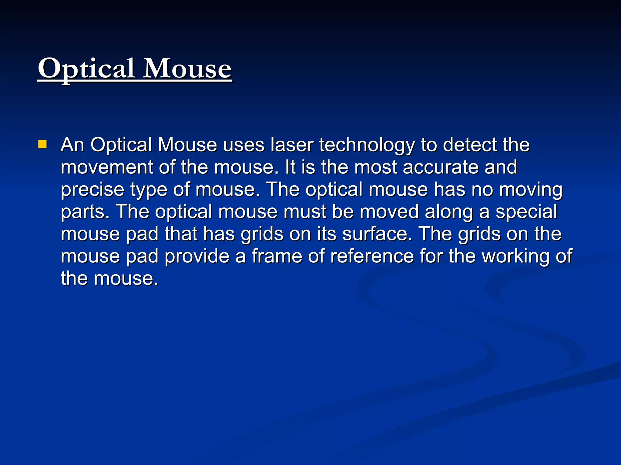 Optical Mouse An Optical Mouse uses laser technology to detect the movement of the mouse. It is the most accurate and precise type of mouse. The optical mouse has no moving parts. The optical mouse must be moved along a special mouse pad that has grids on its surface. The grids on the mouse pad provide a frame of reference for the working of the mouse. 