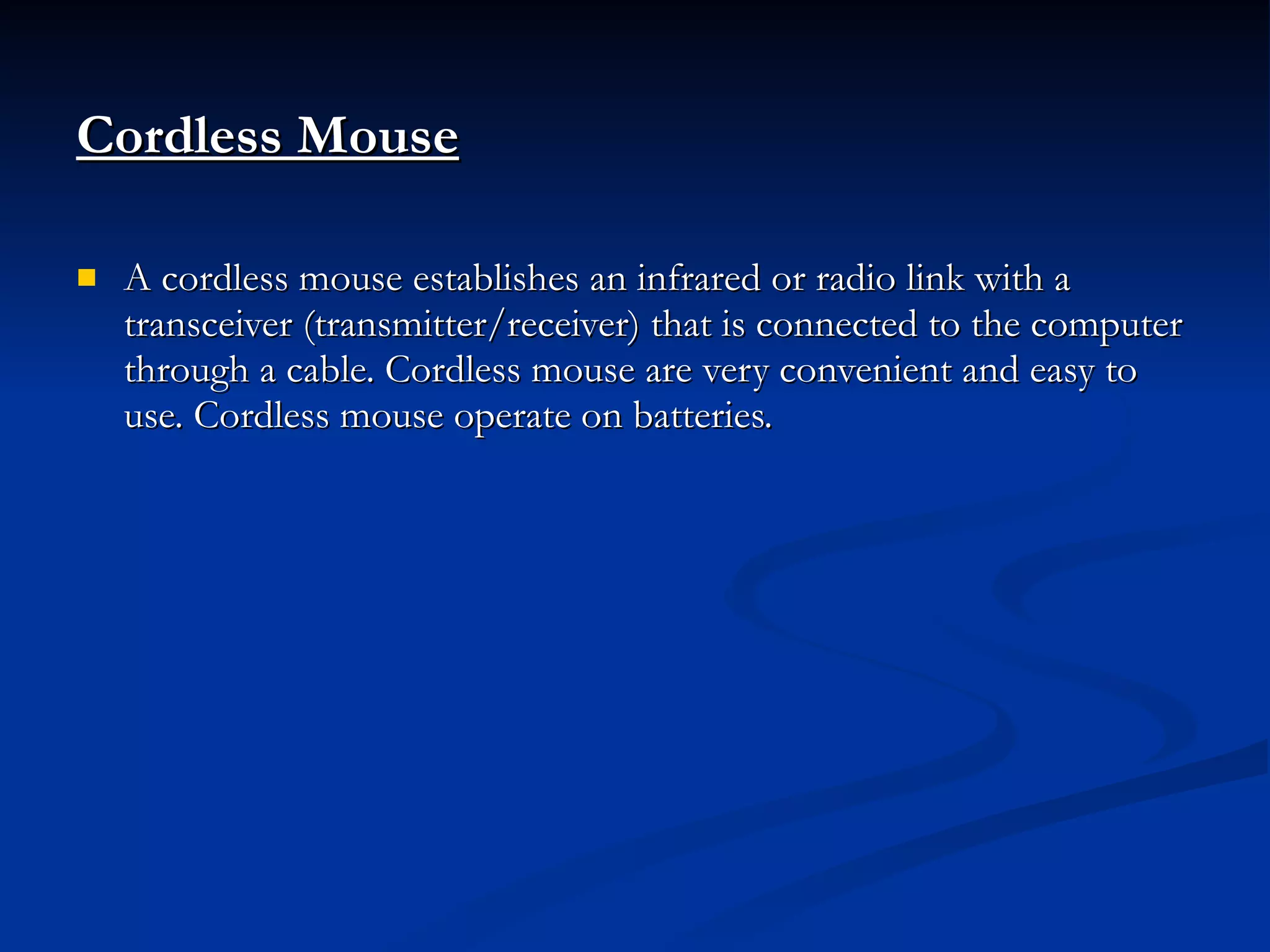 Cordless Mouse   A cordless mouse establishes an infrared or radio link with a transceiver (transmitter/receiver) that is connected to the computer through a cable. Cordless mouse are very convenient and easy to use. Cordless mouse operate on batteries. 