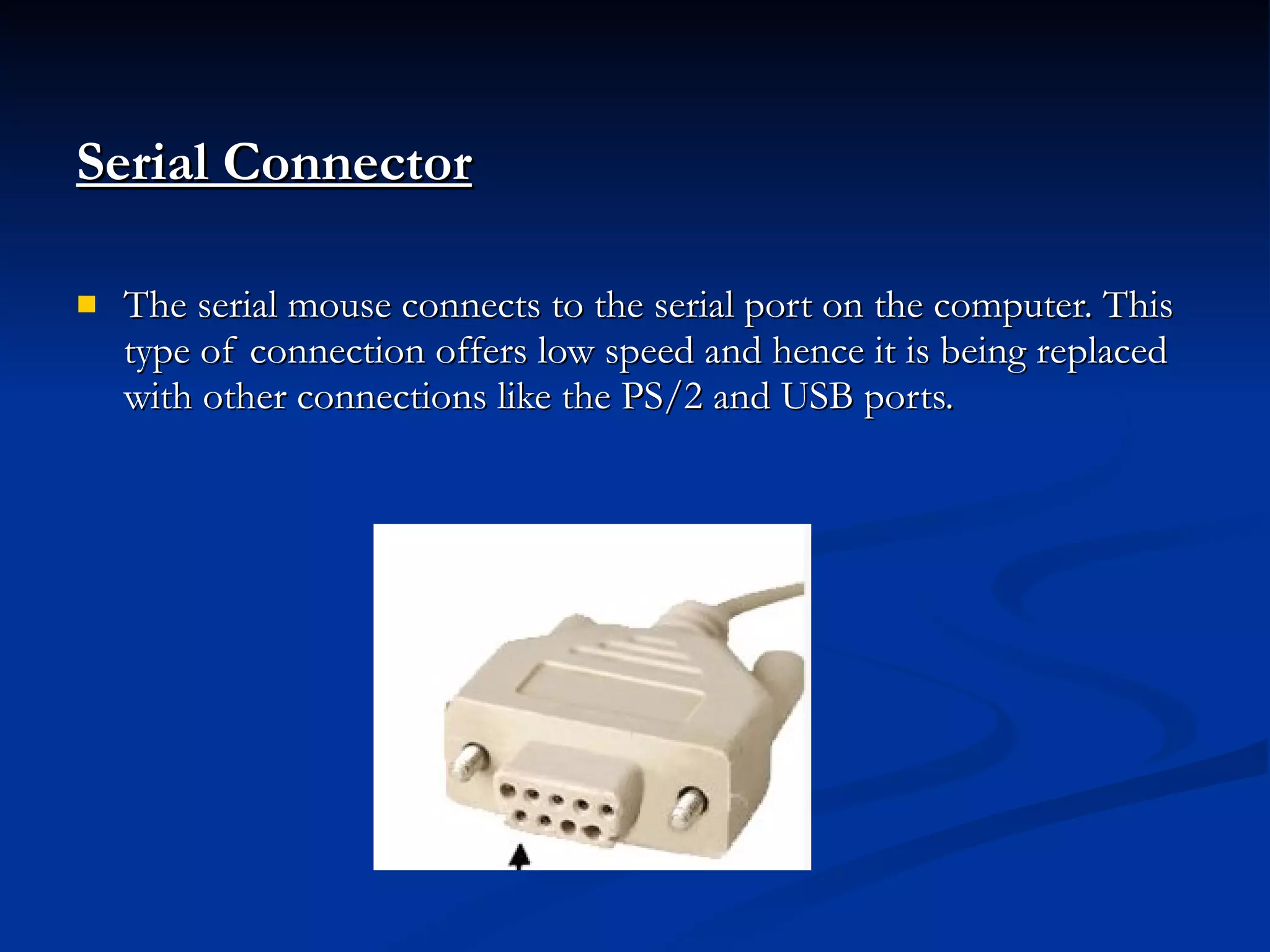 Serial Connector   The serial mouse connects to the serial port on the computer. This type of connection offers low speed and hence it is being replaced with other connections like the PS/2 and USB ports. 