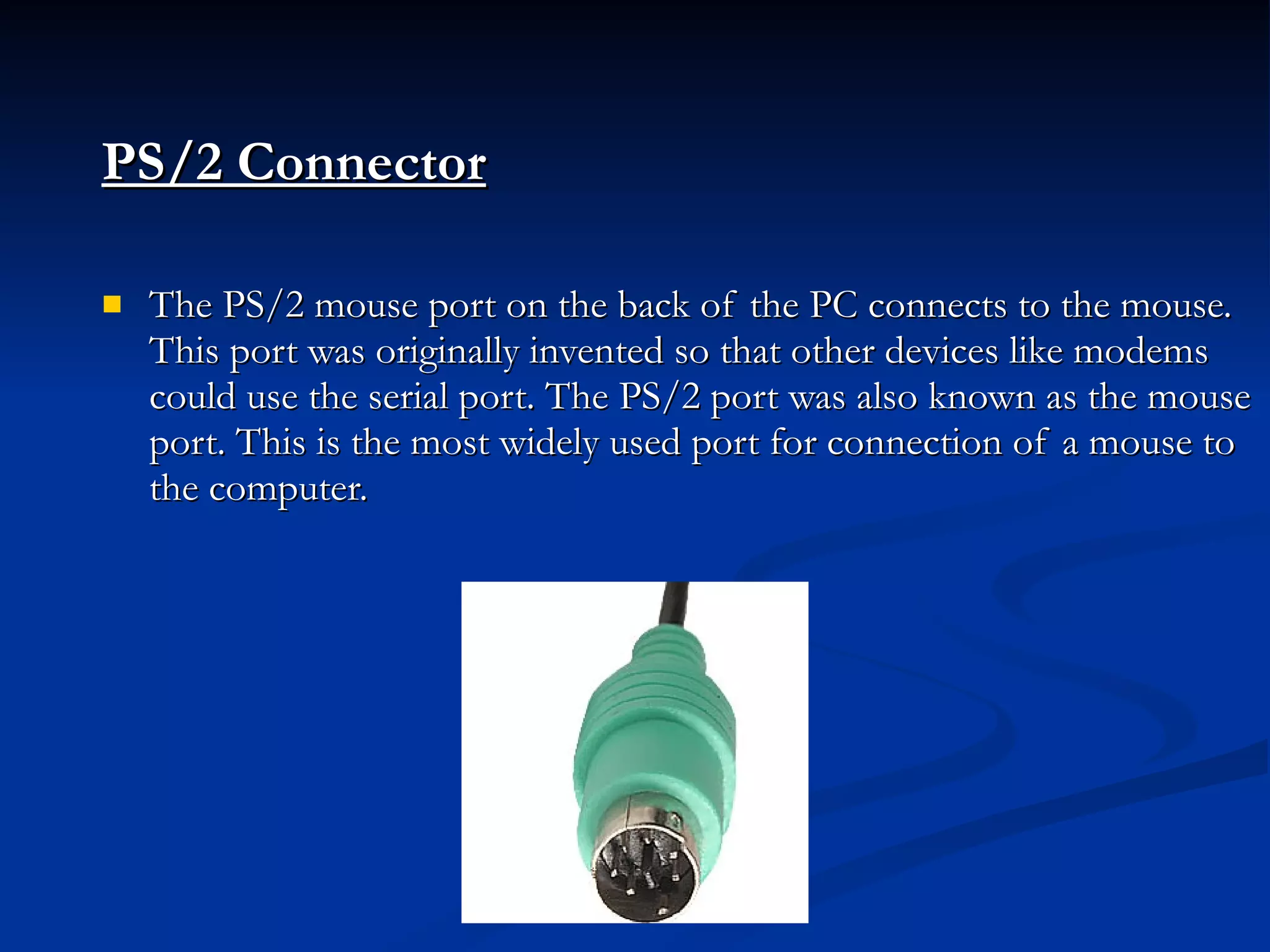 PS/2 Connector   The PS/2 mouse port on the back of the PC connects to the mouse. This port was originally invented so that other devices like modems could use the serial port. The PS/2 port was also known as the mouse port. This is the most widely used port for connection of a mouse to the computer. 