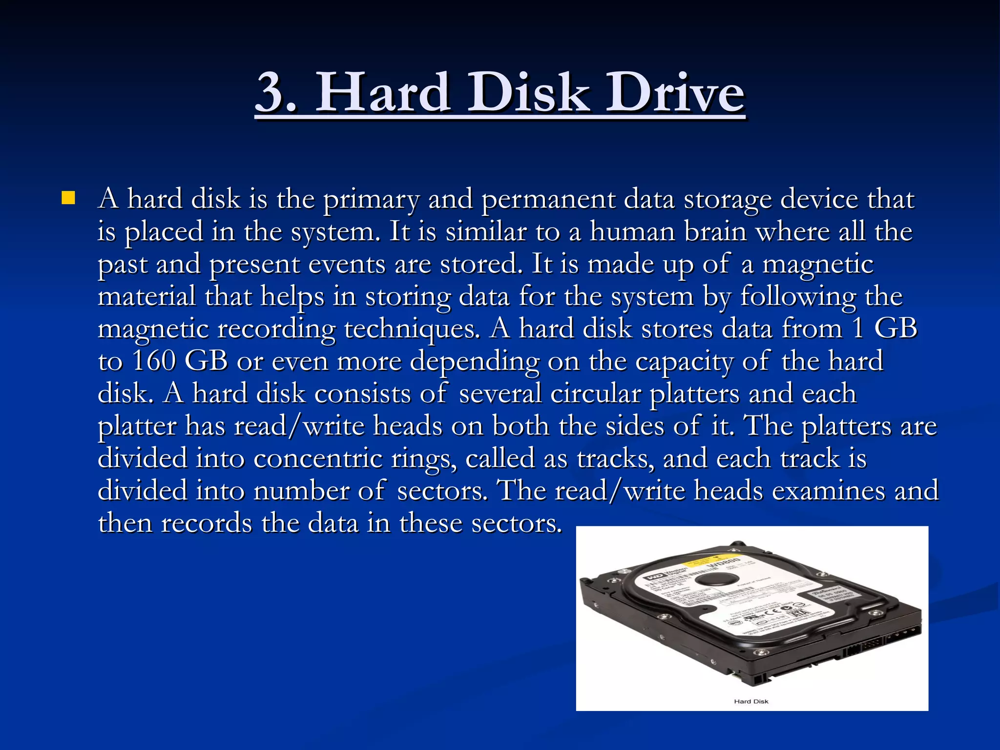 3. Hard Disk Drive A hard disk is the primary and permanent data storage device that is placed in the system. It is similar to a human brain where all the past and present events are stored. It is made up of a magnetic material that helps in storing data for the system by following the magnetic recording techniques. A hard disk stores data from 1 GB to 160 GB or even more depending on the capacity of the hard disk. A hard disk consists of several circular platters and each platter has read/write heads on both the sides of it. The platters are divided into concentric rings, called as tracks, and each track is divided into number of sectors. The read/write heads examines and then records the data in these sectors.  
