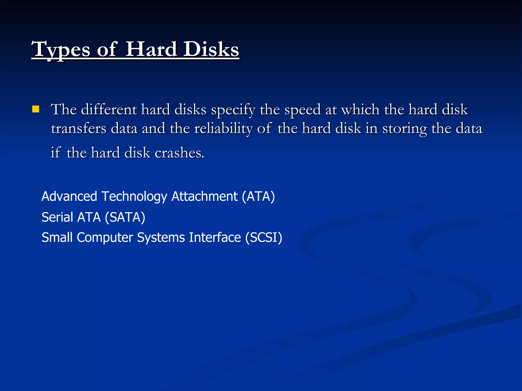 Types of Hard Disks The different hard disks specify the speed at which the hard disk transfers data and the reliability of the hard disk in storing the data if the hard disk crashes.   Advanced Technology Attachment (ATA)  Serial ATA (SATA) Small Computer Systems Interface (SCSI)  